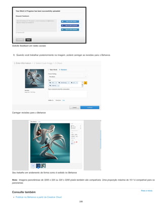 Nota:
Para o início
Solicite feedback em redes sociais
8. Quando você trabalhar posteriormente na imagem, poderá carregar as revisões para o Behance.
Carregar revisões para o Behance
Seu trabalho em andamento da forma como é exibido no Behance
Imagens panorâmicas de 3200 x 320 ou 320 x 3200 pixels também são compatíveis. Uma proporção máxima de 10:1 é compatível para os
panoramas.
Consulte também
Publicar no Behance a partir da Creative Cloud
100
 