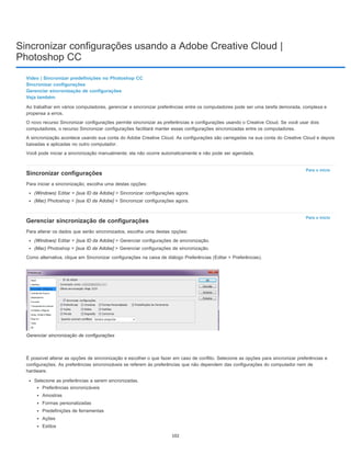 Sincronizar configurações usando a Adobe Creative Cloud |
Photoshop CC
Para o início
Para o início
Vídeo | Sincronizar predefinições no Photoshop CC
Sincronizar configurações
Gerenciar sincronização de configurações
Veja também
Ao trabalhar em vários computadores, gerenciar e sincronizar preferências entre os computadores pode ser uma tarefa demorada, complexa e
propensa a erros.
O novo recurso Sincronizar configurações permite sincronizar as preferências e configurações usando o Creative Cloud. Se você usar dois
computadores, o recurso Sincronizar configurações facilitará manter essas configurações sincronizadas entre os computadores.
A sincronização acontece usando sua conta do Adobe Creative Cloud. As configurações são carregadas na sua conta do Creative Cloud e depois
baixadas e aplicadas no outro computador.
Você pode iniciar a sincronização manualmente; ela não ocorre automaticamente e não pode ser agendada.
Sincronizar configurações
Para iniciar a sincronização, escolha uma destas opções:
(Windows) Editar > [sua ID da Adobe] > Sincronizar configurações agora.
(Mac) Photoshop > [sua ID da Adobe] > Sincronizar configurações agora.
Gerenciar sincronização de configurações
Para alterar os dados que serão sincronizados, escolha uma destas opções:
(Windows) Editar > [sua ID da Adobe] > Gerenciar configurações de sincronização.
(Mac) Photoshop > [sua ID da Adobe] > Gerenciar configurações de sincronização.
Como alternativa, clique em Sincronizar configurações na caixa de diálogo Preferências (Editar > Preferências).
Gerenciar sincronização de configurações
É possível alterar as opções de sincronização e escolher o que fazer em caso de conflito. Selecione as opções para sincronizar preferências e
configurações. As preferências sincronizáveis se referem às preferências que não dependem das configurações do computador nem de
hardware.
Selecione as preferências a serem sincronizadas.
Preferências sincronizáveis
Amostras
Formas personalizadas
Predefinições de ferramentas
Ações
Estilos
102
 