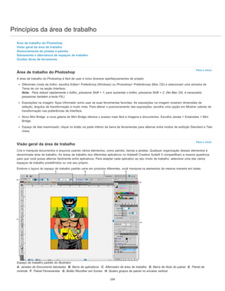Princípios da área de trabalho
Para o início
Para o início
Área de trabalho do Photoshop
Visão geral da área de trabalho
Gerenciamento de janelas e painéis
Salvamento e alternância de espaços de trabalho
Ocultar dicas de ferramenta
Área de trabalho do Photoshop
A área de trabalho do Photoshop é fácil de usar e inclui diversos aperfeiçoamentos de projeto:
Diferentes níveis de brilho: escolha Editar> Preferência (Windows) ou Photoshop> Preferências (Mac OS) e selecionam uma amostra de
Tema de cor na seção Interface.
Nota: Para reduzir rapidamente o brilho, pressione Shift + 1; para aumentar o brilho, pressione Shift + 2. (No Mac OS, é necessário
pressionar também a tecla FN.)
Exposições na imagem: fique informado como usar as suas ferramentas favoritas. As exposições na imagem mostram dimensões de
seleção, ângulos de transformação e muito mais. Para alterar o posicionamento das exposições, escolha uma opção em Mostrar valores de
transformação nas preferências de Interface.
Novo Mini Bridge: a nova galeria do Mini Bridge oferece o acesso mais fácil a imagens e documentos. Escolha Janela > Extensões > Mini
Bridge.
Espaço de tela maximizado: clique no botão na parte inferior da barra de ferramentas para alternar entre modos de exibição Standard e Tela
cheia.
Visão geral da área de trabalho
Crie e manipule documentos e arquivos usando vários elementos, como painéis, barras e janelas. Qualquer organização desses elementos é
denominada área de trabalho. As áreas de trabalho dos diferentes aplicativos no Adobe® Creative Suite® 5 compartilham a mesma aparência
para que você possa alternar facilmente entre aplicativos. Para adaptar cada aplicativo ao seu modo de trabalho, selecione uma das vários
espaços de trabalho predefinidos ou crie seu próprio.
Embora o layout do espaço de trabalho padrão varie em produtos diferentes, você manipula os elementos da mesma maneira em todas.
Espaço de trabalho padrão do Illustrator
A. Janelas de Documento tabuladas B. Barra de aplicativos C. Alternador da área de trabalho D. Barra de título do painel E. Painel de
controle F. Painel Ferramentas G. Botão Recolher em Ícones H. Quatro grupos de painel no encaixe vertical
104
 