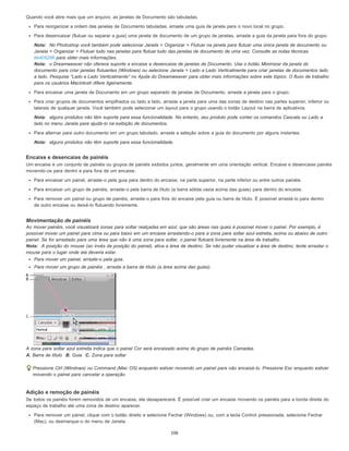 Quando você abre mais que um arquivo, as janelas de Documento são tabuladas.
Para reorganizar a ordem das janelas de Documento tabuladas, arraste uma guia de janela para o novo local no grupo.
Para desencaixar (flutuar ou separar a guia) uma janela de documento de um grupo de janelas, arraste a guia da janela para fora do grupo.
Nota: No Photoshop você também pode selecionar Janela > Organizar > Flutuar na janela para flutuar uma única janela de documento ou
Janela > Organizar > Flutuar tudo nas janelas para flutuar tudo das janelas de documento de uma vez. Consulte as notas técnicas
kb405298 para obter mais informações.
Nota: o Dreamweaver não oferece suporte a encaixe e desencaixe de janelas de Documento. Use o botão Minimizar da janela do
documento para criar janelas flutuantes (Windows) ou selecione Janela > Lado a Lado Verticalmente para criar janelas de documentos lado
a lado. Pesquise “Lado a Lado Verticalmente” no Ajuda do Dreamweaver para obter mais informações sobre este tópico. O fluxo de trabalho
para os usuários Macintosh difere ligeiramente.
Para encaixar uma janela de Documento em um grupo separado de janelas de Documento, arraste a janela para o grupo.
Para criar grupos de documentos empilhados ou lado a lado, arraste a janela para uma das zonas de destino nas partes superior, inferior ou
laterais de qualquer janela. Você também pode selecionar um layout para o grupo usando o botão Layout na barra de aplicativos.
Nota: alguns produtos não têm suporte para essa funcionalidade. No entanto, seu produto pode conter os comandos Cascata ou Lado a
lado no menu Janela para ajudá-lo na exibição de documentos.
Para alternar para outro documento em um grupo tabulado, arraste a seleção sobre a guia do documento por alguns instantes.
Nota: alguns produtos não têm suporte para essa funcionalidade.
Encaixe e desencaixe de painéis
Um encaixe é um conjunto de painéis ou grupos de painéis exibidos juntos, geralmente em uma orientação vertical. Encaixe e desencaixe painéis
movendo-os para dentro e para fora de um encaixe.
Para encaixar um painel, arraste-o pela guia para dentro do encaixe, na parte superior, na parte inferior ou entre outros painéis.
Para encaixar um grupo de painéis, arraste-o pela barra de título (a barra sólida vazia acima das guias) para dentro do encaixe.
Para remover um painel ou grupo de painéis, arraste-o para fora do encaixe pela guia ou barra de título. É possível arrastá-lo para dentro
de outro encaixe ou deixá-lo flutuando livremente.
Movimentação de painéis
Ao mover painéis, você visualizará zonas para soltar realçadas em azul, que são áreas nas quais é possível mover o painel. Por exemplo, é
possível mover um painel para cima ou para baixo em um encaixe arrastando-o para a zona para soltar azul estreita, acima ou abaixo de outro
painel. Se for arrastado para uma área que não é uma zona para soltar, o painel flutuará livremente na área de trabalho.
Nota: A posição do mouse (ao invés da posição do painel), ativa a área de destino. Se não puder visualizar a área de destino, tente arrastar o
mouse para o lugar onde ela deveria estar.
Para mover um painel, arraste-o pela guia.
Para mover um grupo de painéis , arraste a barra de título (a área acima das guias).
A zona para soltar azul estreita indica que o painel Cor será encaixado acima do grupo de painéis Camadas.
A. Barra de título B. Guia C. Zona para soltar
Pressione Ctrl (Windows) ou Command (Mac OS) enquanto estiver movendo um painel para não encaixá-lo. Pressione Esc enquanto estiver
movendo o painel para cancelar a operação.
Adição e remoção de painéis
Se todos os painéis forem removidos de um encaixe, ele desaparecerá. É possível criar um encaixe movendo os painéis para a borda direita do
espaço de trabalho até uma zona de destino aparecer.
Para remover um painel, clique com o botão direito e selecione Fechar (Windows) ou, com a tecla Control pressionada, selecione Fechar
(Mac), ou desmarque-o do menu de Janela.
106
 