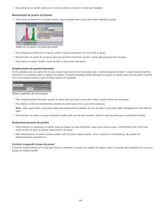Para adicionar um painel, selecione-o no menu Janela e encaixe-o no local que desejado.
Manipulação de grupos de painéis
Para mover um painel em um grupo, arraste a guia do painel para a zona para soltar realçada no grupo.
Adição de um painel a um grupo de painéis
Para reorganizar painéis em um grupo, arraste a guia do painel para um novo local no grupo.
Para remover um painel de um grupo para que ele flutue livremente, arraste o painel pela guia para fora do grupo.
Para mover um grupo, arraste a barra de título (a área acima das guias).
Empilhamento de painéis flutuantes
Se for arrastado para um painel fora de seu encaixe mas não em uma zona para soltar, o painel flutuará livremente. O painel flutuante permite
posicioná-lo em qualquer lugar no espaço de trabalho. É possível empilhar painéis flutuantes ou grupos de painéis para que eles sejam movidos
como uma unidade quando a barra de título superior for arrastada.
Painéis empilhados de livre flutuação
Para empilhar painéis flutuantes, arraste um painel pela guia para a zona para soltar na parte inferior de outro painel.
Para alterar a ordem de empilhamento, arraste um painel para cima ou para baixo pela guia.
Nota: solte a guia sobre a zona para soltar azul estreita entre os painéis, em vez de sobre a zona para soltar abrangente em uma barra de
título.
Para remover um painel ou grupo de painéis da pilha para que ele flutue sozinho, arraste-o para fora pela guia ou pela barra de título.
Redimensionamento de painéis
Para minimizar ou maximizar um painel, grupo de painéis ou pilha de painéis, clique duas vezes na guia. Você também pode clicar duas
vezes na área da guia (no espaço vazio próximo às guias).
Para redimensionar um painel, arraste qualquer lado do painel. Alguns painéis, como o painel Cor no Photoshop, não podem ser
redimensionados arrastando-os.
Contrair e expandir ícones do painel
É possível contrair painéis em ícones para reduzir a desordem no espaço de trabalho. Em alguns casos, os painéis são contraídos em ícones no
espaço de trabalho padrão.
107
 