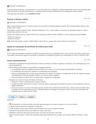 Para o início
Nota:
Para o início
Para o início
Enhanced no Photoshop CC
É possível ajustar dimensões, o posicionamento e os raios dos cantos de um retângulo ou retângulo arredondado depois de ter sido desenhado.
Cada canto pode ser ajustado individualmente, e os ajustes podem ser feitos simultaneamente nos retângulos em várias camadas.
Para obter mais informações, consulte Modificar formas.
Suporte a idiomas índicos
Novidades no Photoshop CC
Agora é possível digitar texto em 10 idiomas índicos nos documentos do Photoshop: Bengali, Gujarati, Hindi, Kannada, Malaio, Marathi, Oriya,
Punjabi, Tâmil e Telugu.
Para habilitar o suporte a idiomas índicos, selecione Preferências > Tipo > Oriente Médio e Sul da Ásia. As alterações entrarão em vigor no
próximo documento que você criar.
Quando você habilita o suporte a idiomas índicos, dois compositores adicionais serão habilitados no menu suspenso do painel Parágrafo:
• Single-Line Composer
• Every-line Composer
Você pode habilitar o suporte a Oriente Médio e Sul da Ásia ou o suporte para Leste da Ásia em um documento.
Opção de suavização de serrilhado do sistema para texto
Enhanced no Photoshop CC
A nova opção de suavização de serrilhado do sistema para texto permite uma visualização real de como seu texto será exibido na Web. Essa
nova opção corresponde às opções de suavização de serrilhado em navegadores populares para renderização com base em Windows e Mac.
Outros aprimoramentos
Desempenho significativamente aprimorado para a Galeria de desfoque. A Galeria de desfoque usa OpenCL para visualizações bem como
para o resultado final.
Várias melhorias foram feitas na funcionalidade de migração predefinida:
As predefinições agora são migradas da pasta da biblioteca do usuário, bem como da pasta de predefinições do aplicativo
As predefinições ativas agora são migradas com predefinições não carregadas
Apenas as predefinições para a versão recém-transmitida são migradas. Por exemplo, as predefinições de CS6 são migradas enquanto
as predefinições de CS5 são ignoradas a partir de um ponto de vista de migração.
Uma reinicialização do sistema não é necessária após a migração das predefinições.
Alterações nas caixas de diálogo Abrir/Salvar do Windows:
Alterações na ordem e posicionamento de alguns controles
A opção Usar letras minúsculas foi removida. Você pode alterar a configuração de extensão do arquivo em caixa alta/baixa na caixa de
diálogo Preferências.
Os ícones de aviso e as caixas de informação de texto de aviso foram substituídas pelo botão Aviso, exibido ao lado dos botões Salvar
e Cancelar. Ao clicar neste botão de Aviso, o Photoshop exibe uma mensagem que captura o motivo do aviso. Se o documento não
apresentar avisos, o botão Aviso fica oculto.
Botão Aviso
Um dispositivo de controle de ângulo de pincéis agora está disponível na barra de opções e no menu de contexto.
A opção Visualizar tamanho da impressão foi restaurada.
O valor de gama do texto agora é definido automaticamente para as novas opções do sistema.
Desempenho aprimorado ao salvar seu trabalho em redes no Mac OS X
Metadados e perfis ICC agora são incluídos quando você salva um documento como PNG.
Agora é possível exportar o código CSS (Cascading Style Sheet) diretamente das camadas ou dos grupos. Selecione Camada > Copiar
CSS.
10
 