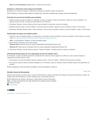 Para o início
Menus ou Personalização do menu Salva o conjunto atual de menus.
Exibição ou alternância entre espaços de trabalho
Selecione um espaço de trabalho no alternador de espaços de trabalho na Barra de aplicativos.
No Photoshop, é possível atribuir atalhos de teclado para cada área de trabalho para navegar entre elas rapidamente.
Exclusão de uma área de trabalho personalizada
Selecione Gerenciar áreas de trabalho no alternador de áreas de trabalho na Barra de aplicativos, selecione a área de trabalho e, em
seguida, clique em Excluir. (A opção não está disponível no Fireworks.)
(Photoshop, InDesign, InCopy) Selecione Excluir área de trabalho no alternador de áreas de trabalho.
(Illustrator) Escolha Janela > Área de trabalho > Gerenciar áreas de trabalho, selecione a área de trabalho e clique no ícone Excluir.
(Photoshop, InDesign) Escolha Janela > Área de trabalho > Excluir áreas de trabalho, selecione a área de trabalho e clique no ícone Excluir.
Restauração do espaço de trabalho padrão
1. Selecione a área de trabalho Padrão ou Fundamentos no alternador de área de trabalho na barra de aplicativos. Para Fireworks, consulte o
artigo http://www.adobe/devnet/fireworks/articles/workspace_manager_panel.html.
Nota: No Dreamweaver, Designer é a área de trabalho padrão.
2. Para Fireworks (Windows), exclua estas pastas:
Windows Vista Usuários<nome de usuário>AppDataRoamingAdobeFireworks CS4
Windows XP Documents and Settings<nome de usuário>Application DataAdobeFireworks CS4
3. (Photoshop, InDesign, InCopy) Selecione Janela > Espaço de trabalho > Redefinir [Nome do espaço de trabalho].
(Photoshop) Restauração de uma organização de área de trabalho salva
No Photoshop, as áreas de trabalho aparecem automaticamente conforme você as organizou da última vez, mas é possível restaurar a
organização de painéis original e salva.
Para restaurar uma área de trabalho individual, selecione Janela > Área de Trabalho > Redefinir Nome da área de trabalho.
Para restaurar todas as áreas de trabalho instaladas com o Photoshop, clique em Restaurar áreas de trabalho padrão nas preferências da
interface.
Para reorganizar a ordem das áreas de trabalho na barra de aplicativos, arraste-as.
Ocultar dicas de ferramenta
Quando você posiciona o ponteiro sobre a maioria das ferramentas e opções, descrições são exibidas nas dicas de ferramenta por padrão. Se
localizar dicas de ferramenta que causem distração visual, você poderá ocultá-las.
Nas preferências de Interface, desmarque a opção Mostrar dicas de ferramentas.
Nota: As dicas de ferramentas não estão disponíveis em algumas caixas de diálogo.
Mais tópicos da Ajuda
Adobe Bridge
Avisos legais | Política de privacidade on-line
109
 