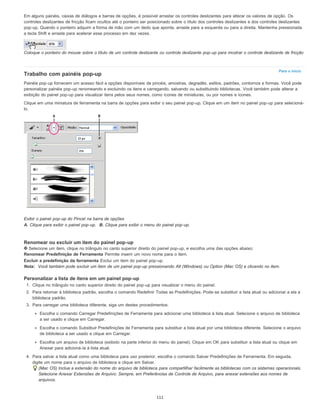 Para o início
Em alguns painéis, caixas de diálogos e barras de opções, é possível arrastar os controles deslizantes para alterar os valores de opção. Os
controles deslizantes de fricção ficam ocultos até o ponteiro ser posicionado sobre o título dos controles deslizantes e dos controles deslizantes
pop-up. Quando o ponteiro adquirir a forma de mão com um dedo que aponta, arraste para a esquerda ou para a direita. Mantenha pressionada
a tecla Shift e arraste para acelerar esse processo em dez vezes.
Coloque o ponteiro do mouse sobre o título de um controle deslizante ou controle deslizante pop-up para mostrar o controle deslizante de fricção
Trabalho com painéis pop-up
Painéis pop-up fornecem um acesso fácil a opções disponíveis de pincéis, amostras, degradês, estilos, padrões, contornos e formas. Você pode
personalizar painéis pop-up renomeando e excluindo os itens e carregando, salvando ou substituindo bibliotecas. Você também pode alterar a
exibição do painel pop-up para visualizar itens pelos seus nomes, como ícones de miniaturas, ou por nomes e ícones.
Clique em uma miniatura de ferramenta na barra de opções para exibir o seu painel pop-up. Clique em um item no painel pop-up para selecioná-
lo.
Exibir o painel pop-up do Pincel na barra de opções
A. Clique para exibir o painel pop-up. B. Clique para exibir o menu do painel pop-up.
Renomear ou excluir um item do painel pop-up
Selecione um item, clique no triângulo no canto superior direito do painel pop-up, e escolha uma das opções abaixo:
Renomear Predefinição de Ferramenta Permite inserir um novo nome para o item.
Excluir a predefinição da ferramenta Exclui um item do painel pop-up.
Nota: Você também pode excluir um item de um painel pop-up pressionando Alt (Windows) ou Option (Mac OS) e clicando no item.
Personalizar a lista de itens em um painel pop-up
1. Clique no triângulo no canto superior direito do painel pop-up para visualizar o menu do painel.
2. Para retornar à biblioteca padrão, escolha o comando Redefinir Todas as Predefinições. Pode-se substituir a lista atual ou adicionar a ela a
biblioteca padrão.
3. Para carregar uma biblioteca diferente, siga um destes procedimentos:
Escolha o comando Carregar Predefinições de Ferramenta para adicionar uma biblioteca à lista atual. Selecione o arquivo de biblioteca
a ser usado e clique em Carregar.
Escolha o comando Substituir Predefinições de Ferramenta para substituir a lista atual por uma biblioteca diferente. Selecione o arquivo
de biblioteca a ser usado e clique em Carregar.
Escolha um arquivo de biblioteca (exibido na parte inferior do menu do painel). Clique em OK para substituir a lista atual ou clique em
Anexar para adicioná-la à lista atual.
4. Para salvar a lista atual como uma biblioteca para uso posterior, escolha o comando Salvar Predefinições de Ferramenta. Em seguida,
digite um nome para o arquivo de biblioteca e clique em Salvar.
(Mac OS) Inclua a extensão do nome do arquivo de biblioteca para compartilhar facilmente as bibliotecas com os sistemas operacionais.
Selecione Anexar Extensões de Arquivo: Sempre, em Preferências de Controle de Arquivo, para anexar extensões aos nomes de
arquivos.
111
 