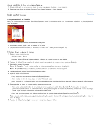 Para o início
Alterar a exibição de itens em um painel pop-up
1. Clique no triângulo no canto superior direito do painel pop-up para visualizar o menu do painel.
2. Selecione uma opção de exibição: Somente Texto, Listas Pequenas e Listas Grandes.
Exibir e definir menus
Exibição de menus de contexto
Menus de contexto exibem comandos relevantes de seleção, painel ou ferramenta ativos. Eles são diferentes dos menus na parte superior da
área de trabalho.
Visualização do menu de contexto da ferramenta Conta-gotas
1. Posicione o ponteiro sobre o item da imagem ou do painel.
2. Clique com o botão direito do mouse (Windows) ou com a tecla Control pressionada (Mac OS).
Definição de um conjunto de menus
1. Siga um destes procedimentos:
Escolha Editar > Menus.
Escolha Janela > Área de Trabalho > Menus e Atalhos do Teclado e clique na guia Menus.
2. Na caixa de diálogo Menus e atalhos de teclado, escolha um conjunto de menus no menu suspenso Conjunto.
3. Escolha um tipo em Menu para:
Menus do Aplicativo Permite mostrar, ocultar ou adicionar cores a itens nos menus do aplicativo.
Menus do painel Permite que você exiba, oculte ou adicione cor a itens nos menus do painel.
4. Clique no triângulo próximo a um nome de painel ou menu.
5. Siga um destes procedimentos:
Para ocultar um item de menu, clique no botão Visibilidade .
Para mostrar um item de menu, clique no botão Visibilidade vazio.
Para adicionar cor a um item do menu, clique na amostra de cores (se nenhuma cor for atribuída, aparecerá Nenhum) e escolha a cor.
6. Quando acabar de alterar os menus, siga um destes procedimentos:
Para salvar todas as alterações do conjunto atual de menus, clique no botão Salvar Definição . As alterações do conjunto
personalizado serão salvas. Se estiver salvando as alterações do conjunto de Padrões do Photoshop, será exibida a caixa de diálogo
Salvar. Digite um nome para o novo conjunto e clique em Salvar.
Para criar um novo conjunto com base no conjunto atual de menus, clique no botão Salvar Conjunto Como .
Nota: se você não tiver salvado o conjunto atual de alterações, poderá clicar em Cancelar para descartar todas as alterações e fechar a
caixa de diálogo.
7. Na caixa de diálogo Salvar, digite o nome para o conjunto e clique em Salvar.
112
 
