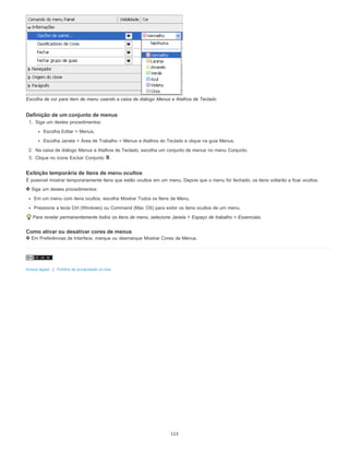 Escolha de cor para item de menu usando a caixa de diálogo Menus e Atalhos de Teclado
Definição de um conjunto de menus
1. Siga um destes procedimentos:
Escolha Editar > Menus.
Escolha Janela > Área de Trabalho > Menus e Atalhos do Teclado e clique na guia Menus.
2. Na caixa de diálogo Menus e Atalhos de Teclado, escolha um conjunto de menus no menu Conjunto.
3. Clique no ícone Excluir Conjunto .
Exibição temporária de itens de menu ocultos
É possível mostrar temporariamente itens que estão ocultos em um menu. Depois que o menu for fechado, os itens voltarão a ficar ocultos.
Siga um destes procedimentos:
Em um menu com itens ocultos, escolha Mostrar Todos os Itens de Menu.
Pressione a tecla Ctrl (Windows) ou Command (Mac OS) para exibir os itens ocultos de um menu.
Para revelar permanentemente todos os itens de menu, selecione Janela > Espaço de trabalho > Essenciais.
Como ativar ou desativar cores de menus
Em Preferências de Interface, marque ou desmarque Mostrar Cores de Menus.
Avisos legais | Política de privacidade on-line
113
 