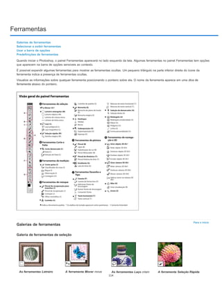 Ferramentas
Para o início
Galerias de ferramentas
Selecionar e exibir ferramentas
Usar a barra de opções
Predefinições de ferramentas
Quando iniciar o Photoshop, o painel Ferramentas aparecerá no lado esquerdo da tela. Algumas ferramentas no painel Ferramentas tem opções
que aparecem na barra de opções sensíveis ao contexto.
É possível expandir algumas ferramentas para mostrar as ferramentas ocultas. Um pequeno triângulo na parte inferior direita do ícone da
ferramenta indica a presença de ferramentas ocultas.
Visualize as informações sobre qualquer ferramenta posicionando o ponteiro sobre ela. O nome da ferramenta aparece em uma dica de
ferramenta abaixo do ponteiro.
Galerias de ferramentas
Galeria de ferramentas de seleção
As ferramentas Letreiro A ferramenta Mover move As ferramentas Laço criam A ferramenta Seleção Rápida
114
 