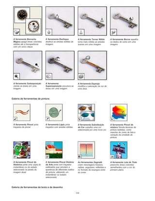 Galeria de ferramentas de pintura
Galeria de ferramentas de texto e de desenho
A ferramenta Borracha
Mágica apaga áreas coloridas
sólidas até a transparência
com um único clique.
A ferramenta Desfoque
desfoca as arestas sólidas da
imagem.
A ferramenta Tornar Nítido
torna mais nítidas as arestas
suaves em uma imagem.
A ferramenta Borrar espalha
os dados de cores em uma
imagem.
A ferramenta Subexposição
clareia as áreas em uma
imagem.
A ferramenta
Superexposição escurece as
áreas em uma imagem.
A ferramenta Esponja
modifica a saturação de cor de
uma área.
A ferramenta Pincel pinta
traçados de pincel.
A ferramenta Lápis pinta
traçados com arestas sólidas.
A ferramenta Substituição
de Cor substitui uma cor
selecionada por uma nova cor.
A ferramenta Pincel de
mistura Simula técnicas de
pintura realistas, como
mesclas de cores de tela e
variação de umidade de
pintura.
A ferramenta Pincel do
Histórico pinta uma cópia do
instantâneo ou do estado
selecionado na janela da
imagem atual.
A ferramenta Pincel História
da Arte pinta com traçados
estilizados que simulam a
aparência de diferentes estilos
de pintura, utilizando um
instantâneo ou estado
selecionado.
As ferramentas Degradê
criam mesclagens lineares,
radiais, angulares, refletidas e
no formato de losangos entre
as cores.
A ferramenta Lata de Tinta
preenche áreas coloridas
semelhantes com a cor do
primeiro plano.
116
 