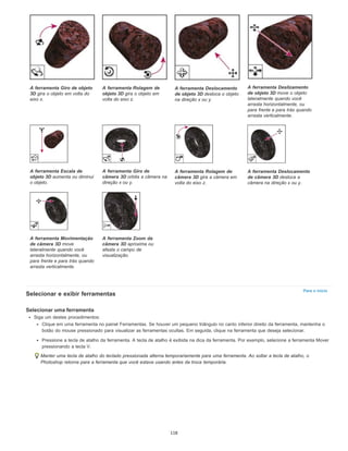 Para o início
Selecionar e exibir ferramentas
Selecionar uma ferramenta
Siga um destes procedimentos:
Clique em uma ferramenta no painel Ferramentas. Se houver um pequeno triângulo no canto inferior direito da ferramenta, mantenha o
botão do mouse pressionado para visualizar as ferramentas ocultas. Em seguida, clique na ferramenta que deseja selecionar.
Pressione a tecla de atalho da ferramenta. A tecla de atalho é exibida na dica da ferramenta. Por exemplo, selecione a ferramenta Mover
pressionando a tecla V.
Manter uma tecla de atalho do teclado pressionada alterna temporariamente para uma ferramenta. Ao soltar a tecla de atalho, o
Photoshop retorna para a ferramenta que você estava usando antes da troca temporária.
A ferramenta Giro de objeto
3D gira o objeto em volta do
eixo x.
A ferramenta Rolagem de
objeto 3D gira o objeto em
volta do eixo z.
A ferramenta Deslocamento
de objeto 3D desloca o objeto
na direção x ou y.
A ferramenta Deslizamento
de objeto 3D move o objeto
lateralmente quando você
arrasta horizontalmente, ou
para frente e para trás quando
arrasta verticalmente.
A ferramenta Escala de
objeto 3D aumenta ou diminui
o objeto.
A ferramenta Giro de
câmera 3D orbita a câmera na
direção x ou y.
A ferramenta Rolagem de
câmera 3D gira a câmera em
volta do eixo z.
A ferramenta Deslocamento
de câmera 3D desloca a
câmera na direção x ou y.
A ferramenta Movimentação
de câmera 3D move
lateralmente quando você
arrasta horizontalmente, ou
para frente e para trás quando
arrasta verticalmente.
A ferramenta Zoom da
câmera 3D aproxima ou
afasta o campo de
visualização.
118
 
