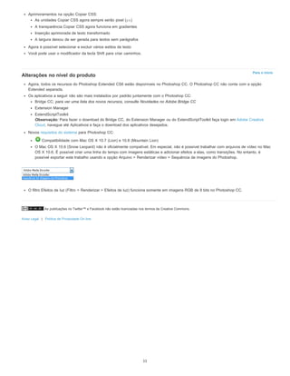 As publicações no Twitter™ e Facebook não estão licenciadas nos termos da Creative Commons.
Aviso Legal | Política de Privacidade On-line
Para o início
Aprimoramentos na opção Copiar CSS:
As unidades Copiar CSS agora sempre serão pixel (px)
A transparência Copiar CSS agora funciona em gradientes
Inserção aprimorada de texto transformado
A largura deixou de ser gerada para textos sem parágrafos
Agora é possível selecionar e excluir vários estilos de texto
Você pode usar o modificador da tecla Shift para criar caminhos.
Alterações no nível do produto
Agora, todos os recursos do Photoshop Extended CS6 estão disponíveis no Photoshop CC. O Photoshop CC não conta com a opção
Extended separada.
Os aplicativos a seguir não são mais instalados por padrão juntamente com o Photoshop CC:
Bridge CC; para ver uma lista dos novos recursos, consulte Novidades no Adobe Bridge CC
Extension Manager
ExtendScriptToolkit
Observação: Para fazer o download do Bridge CC, do Extension Manager ou do ExtendScriptToolkit faça login em Adobe Creative
Cloud, navegue até Aplicativos e faça o download dos aplicativos desejados.
Novos requisitos do sistema para Photoshop CC:
Compatibilidade com Mac OS X 10.7 (Lion) e 10.8 (Mountain Lion)
O Mac OS X 10.6 (Snow Leopard) não é oficialmente compatível. Em especial, não é possível trabalhar com arquivos de vídeo no Mac
OS X 10.6. É possível criar uma linha do tempo com imagens estáticas e adicionar efeitos a elas, como transições. No entanto, é
possível exportar este trabalho usando a opção Arquivo > Renderizar vídeo > Sequência de imagens do Photoshop.
O filtro Efeitos de luz (Filtro > Renderizar > Efeitos de luz) funciona somente em imagens RGB de 8 bits no Photoshop CC.
11
 