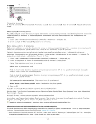 Padrão
Preciso
Ponta do pincel normal
Ponta de pincel de tamanho completo
Usar cursor de mira na ponta do pincel
Mostrar Apenas Cursor de Mira ao Pintar
Acessando as ferramentas
A. Painel de ferramentas B.Ferramenta ativa C. Ferramentas ocultas D. Nome da ferramenta E. Atalho de ferramenta F. Triângulo de ferramentas
ocultas
Alternar entre ferramentas ocultas
Por padrão, você pode navegar através de um conjunto de ferramentas ocultas ao manter pressionada a tecla Shift e repetidamente pressionando
uma tecla de atalho da ferramenta. Se preferir navegar entre as ferramentas sem manter pressionada a tecla Shift, poderá desativar esta
preferência.
1. Escolha Editar > Preferências > Geral (Windows) ou Photoshop > Preferências > Geral (Mac OS).
2. Cancela a seleção de Utilizar a tecla Shift para alternar as ferramentas.
Como alterar ponteiros de ferramentas
Cada ponteiro padrão tem um ponto ativo diferente, onde começa um efeito ou uma ação na imagem. Com a maioria das ferramentas, é possível
alternar para cursores precisos, que são exibidos como cursores de mira centralizados ao redor do ponto ativo.
Na maioria dos casos, o ponteiro de uma ferramenta é igual ao ícone dessa ferramenta. Esse ponteiro é exibido quando a ferramenta é
selecionada. O ponteiro padrão para as ferramentas de letreiro é o ícone de mira , para a ferramenta de texto, o padrão é o I maiúsculo e
para as ferramentas de pintura, o padrão é o ícone Tamanho do Pincel.
1. Escolha Editar > Preferências > Cursores (Windows) ou Photoshop > Preferências > Cursores (Mac OS).
2. Escolha as configurações do ponteiro de ferramenta em Cursores de Pintura ou Outros Cursores:
Exibe os ponteiros como ícones de ferramenta.
Exibe os ponteiros como miras.
O contorno do ponteiro corresponde a aproximadamente 50% da área que a ferramenta afetará. Essa opção
mostra os pixels que serão mais visivelmente afetados.
O contorno do ponteiro corresponde a quase 100% da área que a ferramenta afetará, ou quase
todos os pixels que serão afetados.
Exibe miras no centro da forma de pincel.
Melhora o desempenho com pincéis grandes.
3. Clique em OK.
As opções de Cursores de Pintura controlam os ponteiros das seguintes ferramentas:
Borracha, Lápis, Pincel, Pincel de Recuperação, Carimbo, Carimbo de Padrão, Seleção Rápida, Borrar, Desfoque, Tornar Nítido, Subexposição,
Superexposição e Esponja.
As opções de Outros Cursores controlam os ponteiros das seguintes ferramentas:
Letreiro, Laço, Laço Poligonal, Varinha Mágica, Corte Demarcado, Fatia, Correção, Conta-gotas, Caneta, Degradê, Linha, Lata de Tinta, Laço
Magnético, Caneta Magnética, Caneta de Forma Livre, Medir e Classificador de Cores
Para alternar entre os cursores padrão e preciso em alguns ponteiros de ferramenta, pressione Caps Lock.
Redimensionar ou alterar visualmente a dureza dos cursores de pintura
É possível redimensionar ou alterar a dureza de um cursor de pintura arrastando na imagem. Enquanto arrasta, o cursor da pintura visualiza as
mudanças. (As visualizações requerem OpenGL.) Consulte Suporte GPU, OpenGL.
Para redimensionar um cursor, pressione Alt + clicar com o botão direito do mouse (Windows) ou Controle + Option (Mac OS) e arraste para
a esquerda ou para a direita. Para alterar a rigidez, arraste para acima ou para abaixo.
119
 