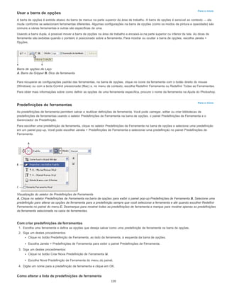 Para o início
Para o início
Usar a barra de opções
A barra de opções é exibida abaixo da barra de menus na parte superior da área de trabalho. A barra de opções é sensível ao contexto — ela
muda conforme se selecionam ferramentas diferentes. Algumas configurações na barra de opções (como os modos de pintura e opacidade) são
comuns a várias ferramentas e outras são específicas de uma.
Usando a barra dupla, é possível mover a barra de opções na área de trabalho e encaixá-la na parte superior ou inferior da tela. As dicas de
ferramenta são exibidas quando o ponteiro é posicionado sobre a ferramenta. Para mostrar ou ocultar a barra de opções, escolha Janela >
Opções.
Barra de opções de Laço
A. Barra de Gripper B. Dica de ferramenta
Para recuperar as configurações padrão das ferramentas, na barra de opções, clique no ícone da ferramenta com o botão direito do mouse
(Windows) ou com a tecla Control pressionada (Mac) e, no menu de contexto, escolha Redefinir Ferramenta ou Redefinir Todas as Ferramentas.
Para obter mais informações sobre como definir as opções de uma ferramenta específica, procure o nome da ferramenta na Ajuda do Photoshop.
Predefinições de ferramentas
As predefinições de ferramenta permitem salvar e reutilizar definições de ferramenta. Você pode carregar, editar ou criar bibliotecas de
predefinições de ferramentas usando o seletor Predefinições de Ferramenta na barra de opções, o painel Predefinições de Ferramenta e o
Gerenciador de Predefinição.
Para escolher uma predefinição de ferramenta, clique no seletor Predefinições de Ferramenta na barra de opções e selecione uma predefinição
em um painel pop-up. Você pode escolher Janela > Predefinições de Ferramenta e selecionar uma predefinição no painel Predefinições de
Ferramenta.
Visualização do seletor de Predefinições de Ferramenta
A. Clique no seletor Predefinições de Ferramenta na barra de opções para exibir o painel pop-up Predefinições de Ferramenta.B. Selecione uma
predefinição para alterar as opções de ferramenta para a predefinição sempre que você selecionar a ferramenta e até quando escolher Redefinir
Ferramenta no painel do menu.C. Desmarque para mostrar todas as predefinições de ferramenta e marque para mostrar apenas as predefinições
da ferramenta selecionada na caixa de ferramentas.
Com criar predefinições de ferramentas
1. Escolha uma ferramenta e defina as opções que deseja salvar como uma predefinição de ferramenta na barra de opções.
2. Siga um destes procedimentos:
Clique no botão Predefinição de Ferramenta, ao lado da ferramenta, à esquerda da barra de opções.
Escolha Janela > Predefinições de Ferramenta para exibir o painel Predefinições de Ferramenta.
3. Siga um destes procedimentos:
Clique no botão Criar Nova Predefinição de Ferramenta .
Escolha Nova Predefinição de Ferramenta do menu do painel.
4. Digite um nome para a predefinição de ferramenta e clique em OK.
Como alterar a lista de predefinições de ferramenta
120
 