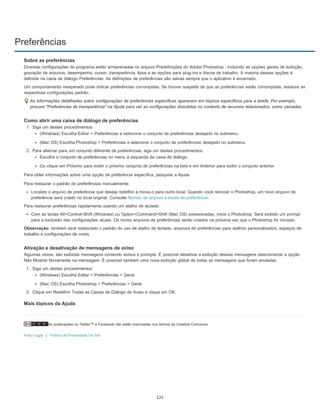 Preferências
As publicações no Twitter™ e Facebook não estão licenciadas nos termos da Creative Commons.
Aviso Legal | Política de Privacidade On-line
Sobre as preferências
Diversas configurações do programa estão armazenadas no arquivo Predefinições do Adobe Photoshop , incluindo as opções gerais de exibição,
gravação de arquivos, desempenho, cursor, transparência, tipos e as opções para plug-ins e discos de trabalho. A maioria dessas opções é
definida na caixa de diálogo Preferências. As definições de preferências são salvas sempre que o aplicativo é encerrado.
Um comportamento inesperado pode indicar preferências corrompidas. Se houver suspeita de que as preferências estão corrompidas, restaure as
respectivas configurações padrão.
As informações detalhadas sobre configurações de preferências específicas aparecem em tópicos específicos para a tarefa. Por exemplo,
procure "Preferências de transparência" na Ajuda para ver as configurações discutidas no contexto de recursos relacionados, como camadas.
Como abrir uma caixa de diálogo de preferências
1. Siga um destes procedimentos:
(Windows) Escolha Editar > Preferências e selecione o conjunto de preferências desejado no submenu.
(Mac OS) Escolha Photoshop > Preferências e selecione o conjunto de preferências desejado no submenu.
2. Para alternar para um conjunto diferente de preferências, siga um destes procedimentos:
Escolha o conjunto de preferências no menu à esquerda da caixa de diálogo.
Ou clique em Próximo para exibir o próximo conjunto de preferências na lista e em Anterior para exibir o conjunto anterior.
Para obter informações sobre uma opção de preferência específica, pesquise a Ajuda.
Para restaurar o padrão de preferências manualmente:
Localize o arquivo de preferência que deseja redefinir e mova-o para outro local. Quando você reiniciar o Photoshop, um novo arquivo de
preferência será criado no local original. Consulte Nomes de arquivo e locais de preferência.
Para restaurar preferências rapidamente usando um atalho de teclado:
Com as teclas Alt+Control+Shift (Windows) ou Option+Command+Shift (Mac OS) pressionadas, inicie o Photoshop. Será exibido um prompt
para a exclusão das configurações atuais. Os novos arquivos de preferências serão criados na próxima vez que o Photoshop for iniciado.
Observação: também será restaurado o padrão do uso de atalho de teclado, arquivos de preferências para atalhos personalizados, espaços de
trabalho e configurações de cores.
Ativação e desativação de mensagens de aviso
Algumas vezes, são exibidas mensagens contendo avisos e prompts. É possível desativar a exibição dessas mensagens selecionando a opção
Não Mostrar Novamente na mensagem. É possível também uma nova exibição global de todas as mensagens que foram anuladas.
1. Siga um destes procedimentos:
(Windows) Escolha Editar > Preferências > Geral.
(Mac OS) Escolha Photoshop > Preferências > Geral.
2. Clique em Redefinir Todas as Caixas de Diálogo de Aviso e clique em OK.
Mais tópicos da Ajuda
122
 
