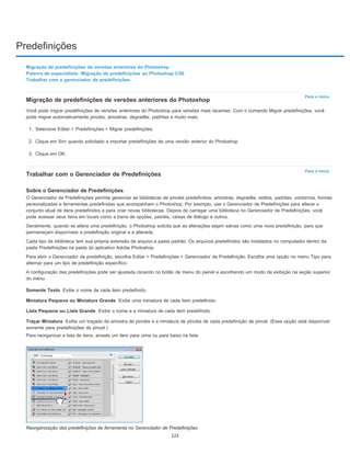 Predefinições
Para o início
Para o início
Somente Texto
Miniatura Pequena ou Miniatura Grande
Lista Pequena ou Lista Grande
Traçar Miniatura
Migração de predefinições de versões anteriores do Photoshop
Palavra de especialista: Migração de predefinições ao Photoshop CS6
Trabalhar com o gerenciador de predefinições
Migração de predefinições de versões anteriores do Photoshop
Você pode migrar predefinições de versões anteriores do Photoshop para versões mais recentes. Com o comando Migrar predefinições, você
pode migrar automaticamente pincéis, amostras, degradês, padrões e muito mais.
1. Selecione Editar > Predefinições > Migrar predefinições.
2. Clique em Sim quando solicitado a importar predefinições de uma versão anterior do Photoshop.
3. Clique em OK.
Trabalhar com o Gerenciador de Predefinições
Sobre o Gerenciador de Predefinições
O Gerenciador de Predefinições permite gerenciar as bibliotecas de pincéis predefinidos, amostras, degradês, estilos, padrões, contornos, formas
personalizadas e ferramentas predefinidas que acompanham o Photoshop. Por exemplo, use o Gerenciador de Predefinições para alterar o
conjunto atual de itens predefinidos e para criar novas bibliotecas. Depois de carregar uma biblioteca no Gerenciador de Predefinições, você
pode acessar seus itens em locais como a barra de opções, painéis, caixas de diálogo e outros.
Geralmente, quando se altera uma predefinição, o Photoshop solicita que as alterações sejam salvas como uma nova predefinição, para que
permaneçam disponíveis a predefinição original e a alterada.
Cada tipo de biblioteca tem sua própria extensão de arquivo e pasta padrão. Os arquivos predefinidos são instalados no computador dentro da
pasta Predefinições na pasta do aplicativo Adobe Photoshop
Para abrir o Gerenciador de predefinição, escolha Editar > Predefinições > Gerenciador de Predefinição. Escolha uma opção no menu Tipo para
alternar para um tipo de predefinição específico.
A configuração das predefinições pode ser ajustada clicando no botão de menu do painel e escolhendo um modo de exibição na seção superior
do menu:
Exibe o nome de cada item predefinido.
Exibe uma miniatura de cada item predefinido.
Exibe o nome e a miniatura de cada item predefinido.
Exibe um traçado da amostra de pincéis e a miniatura de pincéis de cada predefinição de pincel. (Essa opção está disponível
somente para predefinições de pincel.)
Para reorganizar a lista de itens, arraste um item para cima ou para baixo na lista.
Reorganização das predefinições de ferramenta no Gerenciador de Predefinições
123
 
