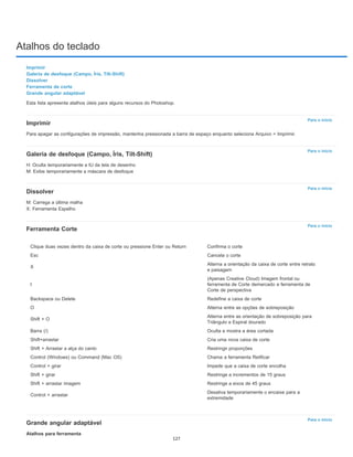 Atalhos do teclado
Para o início
Para o início
Para o início
Para o início
Para o início
Imprimir
Galeria de desfoque (Campo, Íris, Tilt-Shift)
Dissolver
Ferramenta de corte
Grande angular adaptável
Esta lista apresenta atalhos úteis para alguns recursos do Photoshop.
Imprimir
Para apagar as configurações de impressão, mantenha pressionada a barra de espaço enquanto seleciona Arquivo > Imprimir.
Galeria de desfoque (Campo, Íris, Tilt-Shift)
H: Oculta temporariamente a IU da tela de desenho
M: Exibe temporariamente a máscara de desfoque
Dissolver
M: Carrega a última malha
X: Ferramenta Espelho
Ferramenta Corte
Grande angular adaptável
Atalhos para ferramenta
Clique duas vezes dentro da caixa de corte ou pressione Enter ou Return Confirma o corte
Esc Cancela o corte
X
Alterna a orientação da caixa de corte entre retrato
e paisagem
I
(Apenas Creative Cloud) Imagem frontal ou
ferramenta de Corte demarcado e ferramenta de
Corte de perspectiva
Backspace ou Delete Redefine a caixa de corte
O Alterna entre as opções de sobreposição
Shift + O
Alterna entre as orientação de sobreposição para
Triângulo e Espiral dourado
Barra (/) Oculta e mostra a área cortada
Shift+arrastar Cria uma nova caixa de corte
Shift + Arrastar a alça do canto Restringir proporções
Control (Windows) ou Command (Mac OS) Chama a ferramenta Retificar
Control + girar Impede que a caixa de corte encolha
Shift + girar Restringe a incrementos de 15 graus
Shift + arrastar imagem Restringe a eixos de 45 graus
Control + arrastar
Desativa temporariamente o encaixe para a
extremidade
127
 
