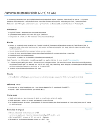 Aumento de produtividade (JDI's) no CS6
Nota:
Para o início
Para o início
Para o início
Para o início
Para o início
Para o início
O Photoshop CS6 introduz mais de 60 aperfeiçoamentos de produtividade, também conhecidos como recursos de Just Do It (JDI). Estas
pequenas melhoras atendem a solicitações de longo prazo para clientes e se combinados podem aumentar muito a sua produtividade.
Para obter informações sobre novos recursos e aprimoramentos no Photoshop CC, consulte Novidades no Photoshop CC.
Automação
Página de contato II restaurada como uma opção Automatizar
Apresentação em PDF restaurada como uma opção Automatizar
Composições de camada para PDF restaurada como uma opção de Scripts
Pincéis
Registre os traçados de pincel em ações com Permitem a opção de Registrando de Ferramenta no menu de Painel Ações. (Como os
traçados de pincel muitas vezes são únicos para cada projeto, certifique-se de desativar esta opção depois de registrar as ações em que
isso for necessário.)
Controle deslizante de brilho/contraste para texturas durante a pintura
O cursor de ponta de pincel reflete a posição do pincel e a instabilidade de pontas arredondadas e capturadas
Projeção de pincel para pontas estáticas
Por padrão, a Dinâmica da cor permanece consistente para cada traçado
Nota: Para obter mais detalhes sobre a posição, a projeção e as opções dinâmicas de cores, consulte Pinturas e padrões.
A exibição superior (HUD) para alterar o tamanho do pincel e a rigidez também pode alterar a opacidade: Pressione Control+Alt (Windows)
ou Command+Option (Mac OS), e arraste para cima ou para baixo. (Nas Preferências gerais, é preciso cancelar a seleção Variar a Rigidez
do Pincel Arredondado Baseada no Movimento de Vertical do HUD.)
Tamanho do pincel máximo aumentado a 5000 pixels
Canais
Canais Divididos habilitados para documentos com camada única (para que seja possível dividir uma transparência simples)
seletor de cores
Permite colar no campo hexadecimal com # (por exemplo, #aabbcc) ou 0x (por exemplo, 0xAABBCC)
Permite a atalho valores hexadecimais (por exemplo, #123)
Conta-gotas
Opção adicionada para ignorar camadas de ajuste no menu Amostra da barra de opções
Opção adicionada à amostra da camada atual e abaixo do menu Amostra
As opções de tamanho de amostra agora aparecem no menu de contexto para várias ferramentas de Conta-gotas (ponta preta ou branca
em Níveis, e outros).
Formatos de arquivo
Lê mais profundidade de bits em arquivos de TIFF
Adicionam as opções para encaminhar a transparência de OpenEXR ao abrir e salvar
Lê o formato BIGTIFF (arquivos de TIFF com mais de 4 Gigabytes)
Lê formatos de par de imagem estéreos comuns (JPS, MPO, PNS)
129
 