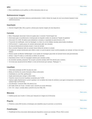 Para o início
Para o início
Para o início
Para o início
Para o início
Para o início
Para o início
Para o início
GPU
Maior estabilidade ao pré-qualificar os GPUs detectados antes do uso
Redimensionar imagem
A opção Bicúbica Automática seleciona automaticamente o melhor método de criação de uma nova amostra baseado no tipo
redimensionamento
Importação
Scanner ImageKit (Mac OS) e suporte a câmera para importar imagens de mais dispositivos
Camadas
Menu Interpolação adicionado à barra de opções para o comando Transformação livre
Adicionada opção de pontilhamento a Sobreposição de degradê e estilos de camada de Traçado do gradiente
Adicionado 00 e Shift+ 00 atalhos para estabelecer a camada e a opacidade de preenchimento a 0%
Travamento de modificação, modo de mesclagem, ou rótulo de cor de múltiplas camadas selecionadas simultâneos
Ctrl/Command + J duplica grupos de camada selecionada (além das camadas)
As dicas de ferramenta de camada incluem o nome de camada
Novo comando Rasterizar estilo da camada mescla efeitos de camada na camada
Os estilos de camada reordenados para refletir a ordem na qual se aplicam (inserir sombra projetada, por exemplo, em baixo de outros
efeitos)
Mostrar opções de Mesclar Se/Mesclagem, se as opções de mesclagem para Estilo de Camada tiverem sido personalizadas
Alt/Opt + clique FX exibe ou oculta todos os efeitos de camadas
Opacidade correta e modo de mesclagem exibidos para camadas ocultas
Ao renomear camadas, pressionar Tab vai para a próxima camada; Shift+Tab retornar para a anterior.
Os nomes das camada de forma refletem o nome de ferramenta (por exemplo, "Retângulo 1")
Liquefazer
Adicionada aceleração de GPU da placa de vídeo
Modos de interface de usuário Avançado e Básico adicionados
Visibilidade de cursor Mac aperfeiçoada
Opção adicionada para carregar a última malha
Tamanho máximo do pincel Liquefazer aumentado para 15.000
(Apenas inglês) Redimensione o pincel Liquefazer com os atalhos das teclas de colchete [], que agora correspondem a incrementos em
qualquer lugar do Photoshop
Ctrl (Windows) / Comando (Mac OS) alterna à lua
Alt+ botão direito do mouse + arrastar muda o tamanho do pincel (Windows)
Ctrl + Alt + clique + arrastar altera o tamanho do pincel (Mac OS)
Máscaras
Habilita ajustes para Inverter e Limites para máscaras em imagens de 32-bit/canais
Plug-ins
Pressione a tecla Shift durante a inicialização para desabilitar plug-ins opcionais ou de terceiros
Predefinições
Predefinição de Novo documento adicionada para dispositivos comuns (por exemplo, iPhone, iPad e outros)
130
 