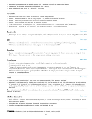 As publicações no Twitter™ e Facebook não estão licenciadas nos termos da Creative Commons.
Para o início
Para o início
Para o início
Para o início
Para o início
Para o início
Para o início
Adicionado novas predefinições de Mapa de degradê para a impressão tradicional de tons e divisão de tons
Predefinições de ferramenta reorganizadas permanecem após o reinício
Novas predefinições HDR Pro da RC Concepcion e Scott Kelby
Impressão
Adicionado botão Editar para o campo de descrição na caixa de diálogo Imprimir
Permite o redimensionamento da caixa de diálogo imprimir e da janela de visualização da impressão
Permite a personalização da cor de fundo da visualização na caixa de diálogo imprimir
Permite o reposicionamento manual da área de impressão da página
Oculta perfis de cor que são inapropriados para a impressora selecionada ao usar o Gerenciamento de Cor do Photoshop
Reintroduzindo a Impressão de área selecionada; pode modificar a seleção na Caixa de diálogo Imprimir
Salvamento
A mensagem de aviso indica que as imagens de 16 bits não podem exibir o seu tamanho do arquivo na caixa de diálogo Salvar como JPEG
SDK
Adicionada a capacidade de acessar o nome de ferramenta associada ao nome de predefinição de ferramenta pelo script
Adicionada a capacidade de devolver uma matriz de guias em um documento do script SDK
Seleções
Suporte a valores decimais da pena para Ferramenta Letreiro, Ferramenta Laço, e painel de Máscara (como a caixa de diálogo de Pena)
O raio da pena é chamado novamente em Criar seleção da caixa de diálogo de demarcador
Transformar
A miniatura da camada continua para mostrar o ícone de Objeto inteligente ao transformar uma camada
Arraste aprimorado de curvas de vetor
Pode girar 90 graus com até x dimensão em pixel ímpar para evitar aterrissar em uma posição de meio pixel. (Para ativar este
comportamento, Ferramentas de Vetor de Encaixe e Transformações à Grade de pixels devem estar selecionadas nas Preferências gerais.)
Adicionado Tratamento de arquivos> Ignorar preferência de Metadados de Rotação para desativar a rotação automática de imagens
baseadas em metadados de arquivo
Texto
Texto adicionado> Comando copiar Lorem Ipsum para inserir rapidamente o texto de espaço reservado
Adicionada a configuração Mesclar cores de texto usando gama para mesclar camadas de texto com uma configuração de gama diferente
do espaço de cor do documento. Para acessar esta opção, selecione Editar > Configurações de cor e clique em Mais Opções à direita. A
configuração padrão, 1,45, mescla o texto mais corretamente do que as versões anteriores do Photoshop correspondendo melhor a outros
aplicativos.
Observações: Ao selecionar Mesclar cores de texto usando gama, as camadas de texto do Photoshop CS6 ficarão diferentes das versões
anteriores do Photoshop.
Interface do usuário
Novos comandos / comandos de Documento aberto disponíveis por guias de documento por clique no contexto ( recurso antigo do Mac OS
agora no Windows também)
Adicionada caixa de seleção "Não mostrar novamente" adicionada para Limpar avisos
Removida a barra de aplicativos e redução na barra de título arrastável de 30%
131
 