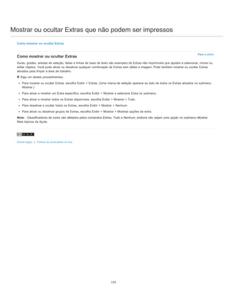 Mostrar ou ocultar Extras que não podem ser impressos
Para o início
Como mostrar ou ocultar Extras
Como mostrar ou ocultar Extras
Guias, grades, arestas de seleção, fatias e linhas de base de texto são exemplos de Extras não imprimíveis que ajudam a selecionar, mover ou
editar objetos. Você pode ativar ou desativar qualquer combinação de Extras sem afetar a imagem. Pode também mostrar ou ocultar Extras
ativados para limpar a área de trabalho.
Siga um destes procedimentos:
Para mostrar ou ocultar Extras, escolha Exibir > Extras. (Uma marca de seleção aparece ao lado de todos os Extras ativados no submenu
Mostrar.)
Para ativar e mostrar um Extra específico, escolha Exibir > Mostrar e selecione Extra no submenu.
Para ativar e mostrar todos os Extras disponíveis, escolha Exibir > Mostrar > Tudo.
Para desativar e ocultar todos os Extras, escolha Exibir > Mostrar > Nenhum.
Para ativar ou desativar grupos de Extras, escolha Exibir > Mostrar > Mostras opções de extra.
Nota: Classificadores de cores são afetados pelos comandos Extras, Tudo e Nenhum, embora não sejam uma opção no submenu Mostrar.
Mais tópicos da Ajuda
Avisos legais | Política de privacidade on-line
133
 