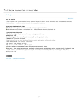 Posicionar elementos com encaixe
Para o início
Uso de ajuste
Uso de ajuste
A ação de ajustar auxilia no posicionamento preciso de arestas de seleção, letreiros de corte demarcado, fatias, formas e demarcadores. No
entanto, se o snap o impedir de inserir corretamente elementos, poderá desativá-lo.
Ativação ou desativação do snap
Escolha Visualizar > Ajustar. Uma marca de seleção indica que o ajuste está ativado.
Para desativar temporariamente o snap enquanto usa a ferramenta Mover, mantenha pressionado Ctrl.
Especificação do que ajustar
Escolha Visualização > Ajustar a, e escolha uma ou mais opções no submenu:
Guias Ajusta às guias.
Grade Ajusta à grade. Não é possível selecionar essa opção quando a grade está oculta.
Camada Ajusta ao conteúdo na camada.
Fatias Ajusta aos limites das fatias. Não é possível selecionar essa opção quando as fatias estão ocultas.
Limites do Documento Ajusta às bordas do documento.
Tudo Seleciona todas as opções de Ajustar.
Nada Cancela a seleção de todas as opções de Ajustar.
Uma marca de seleção indica que a opção está selecionada e que o ajuste está ativado.
Para ativar o ajuste apenas para uma opção, verifique se o comando Ajustar está desativado, escolha Visualizar > Ajustar a, e selecione uma
opção. Isso ativa automaticamente o ajuste para a opção selecionada e cancela a seleção de todas as outras opções de Ajustar a.
Mais tópicos da Ajuda
Avisos legais | Política de privacidade on-line
134
 