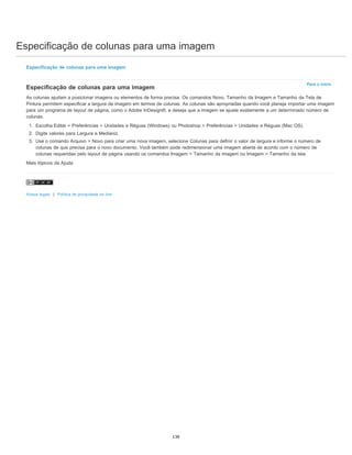Especificação de colunas para uma imagem
Para o início
Especificação de colunas para uma imagem
Especificação de colunas para uma imagem
As colunas ajudam a posicionar imagens ou elementos de forma precisa. Os comandos Novo, Tamanho da Imagem e Tamanho da Tela de
Pintura permitem especificar a largura da imagem em termos de colunas. As colunas são apropriadas quando você planeja importar uma imagem
para um programa de layout de página, como o Adobe InDesign®, e deseja que a imagem se ajuste exatamente a um determinado número de
colunas.
1. Escolha Editar > Preferências > Unidades e Réguas (Windows) ou Photoshop > Preferências > Unidades e Réguas (Mac OS).
2. Digite valores para Largura e Medianiz.
3. Use o comando Arquivo > Novo para criar uma nova imagem, selecione Colunas para definir o valor de largura e informe o número de
colunas de que precisa para o novo documento. Você também pode redimensionar uma imagem aberta de acordo com o número de
colunas requeridas pelo layout de página usando os comandos Imagem > Tamanho da imagem ou Imagem > Tamanho da tela.
Mais tópicos da Ajuda
Avisos legais | Política de privacidade on-line
136
 