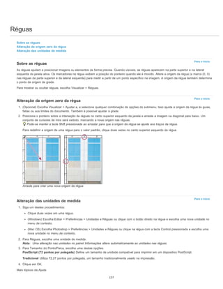Réguas
Para o início
Para o início
Para o início
Sobre as réguas
Alteração da origem zero da régua
Alteração das unidades de medida
Sobre as réguas
As réguas ajudam a posicionar imagens ou elementos de forma precisa. Quando visíveis, as réguas aparecem na parte superior e na lateral
esquerda da janela ativa. Os marcadores na régua exibem a posição do ponteiro quando ele é movido. Altere a origem da régua (a marca (0, 0)
nas réguas da parte superior e da lateral esquerda) para medir a partir de um ponto específico na imagem. A origem da régua também determina
o ponto de origem da grade.
Para mostrar ou ocultar réguas, escolha Visualizar > Réguas.
Alteração da origem zero da régua
1. (Opcional) Escolha Visualizar > Ajustar a, e selecione qualquer combinação de opções do submenu. Isso ajusta a origem da régua às guias,
fatias ou aos limites do documento. Também é possível ajustar à grade.
2. Posicione o ponteiro sobre a interseção de réguas no canto superior esquerdo da janela e arraste a imagem na diagonal para baixo. Um
conjunto de cursores de mira será exibido, marcando a nova origem nas réguas.
Pode-se manter a tecla Shift pressionada ao arrastar para que a origem da régua se ajuste aos traços da régua.
Para redefinir a origem de uma régua para o valor padrão, clique duas vezes no canto superior esquerdo da régua.
Arraste para criar uma nova origem da régua
Alteração das unidades de medida
1. Siga um destes procedimentos:
Clique duas vezes em uma régua.
(Windows) Escolha Editar > Preferências > Unidades e Réguas ou clique com o botão direito na régua e escolha uma nova unidade no
menu de contexto.
(Mac OS) Escolha Photoshop > Preferências > Unidades e Réguas ou clique na régua com a tecla Control pressionada e escolha uma
nova unidade no menu de contexto.
2. Para Réguas, escolha uma unidade de medida.
Nota: Uma alteração nas unidades no painel Informações altera automaticamente as unidades nas réguas.
3. Para Tamanho do Ponto/Paica, escolha uma destas opções:
PostScript (72 pontos por polegada) Define um tamanho de unidade compatível para imprimir em um dispositivo PostScript.
Tradicional Utiliza 72,27 pontos por polegada, um tamanho tradicionalmente usado na impressão.
4. Clique em OK.
Mais tópicos da Ajuda
137
 