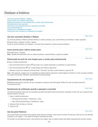 Desfazer e histórico
Para o início
Para o início
Para o início
Para o início
Para o início
Para o início
Uso dos comandos Desfazer e Refazer
Como reverter para a última versão salva
Restauração de parte de uma imagem para a versão salva anteriormente
Cancelamento de uma operação
Recebimento de notificação quando a operação é concluída
Uso do painel Histórico
Criação de um instantâneo da imagem
Como pintar com um estado ou instantâneo da imagem
Uso dos comandos Desfazer e Refazer
Os comandos Desfazer e Refazer permitem desfazer ou refazer operações. Use o painel Histórico para desfazer e refazer operações.
Escolha Editar > Desfazer ou Editar > Refazer.
Se não for possível desfazer uma operação, o comando ficará esmaecido e indicará Impossível Desfazer.
Como reverter para a última versão salva
Escolha Arquivo > Reverter.
Nota: Reverter será adicionado como um estado do histórico no painel Histórico e poderá ser desfeito.
Restauração de parte de uma imagem para a versão salva anteriormente
Siga um destes procedimentos:
Use a ferramenta Pincel do histórico para pintar com o estado selecionado ou instantâneo no painel Histórico.
Use a ferramenta Borracha com a opção Apagar para Histórico selecionada.
Selecione a área a ser restaurada e escolha Editar > Preencher. Em Usar, escolha Histórico e clique em OK.
Nota: Para restaurar a imagem com um instantâneo do estado inicial do documento, escolha Opções de histórico no menu do painel e verifique
se a opção Criar primeiro instantâneo automaticamente está selecionada.
Cancelamento de uma operação
Mantenha pressionada a tecla Esc até que a operação em progresso seja interrompida. No Mac OS, pode-se também pressionar
Command+ponto final.
Recebimento de notificação quando a operação é concluída
Uma barra de progresso indica que uma operação está sendo executada É possível interromper a operação ou fazer com que o programa avise
quando ela estiver concluída.
1. Siga um destes procedimentos:
(Windows) Escolha Editar > Preferências > Geral.
(Mac OS) Escolha Photoshop > Preferências > Geral.
2. Selecione Emitir um Bipe ao Terminar.
3. Clique em OK.
Uso do painel Histórico
Use o painel Histórico para passar para qualquer estado recente da imagem criada durante a sessão em execução. Cada vez que uma alteração
é aplicada a uma imagem, o novo estado da imagem é adicionado ao painel.
Por exemplo, se você selecionar pintar, e girar parte de uma imagem, cada um desses estados será listado separadamente no painel. Quando
139
 