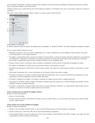 um dos estados é selecionado, a imagem é revertida para a aparência que tinha quando essa alteração foi aplicada pela primeira vez. Dessa
forma, você poderá trabalhar a partir desse estado.
Também é possível usar o painel Histórico para excluir estados de imagem e, no Photoshop, para criar um documento a partir de um estado ou
instantâneo.
Para exibir o painel Histórico, escolha Janela > Histórico, ou clique na guia do painel Histórico.
Painel Histórico do Photoshop
A. Define a origem do pincel do histórico B. Miniatura de um instantâneo C. Estado do histórico D. Controle deslizante do estado do histórico
Ao usar o painel Histórico lembre-se de que:
Alterações no programa, como em painéis, configurações de cor, ações e preferências, não são refletidas no painel Histórico, pois essas
não são alterações em uma imagem específica.
Por padrão, o painel Histórico lista os primeiros 20 estados. É possível alterar o número de estados lembrados configurando uma preferência
em Preferências > Desempenho. Os estados mais antigos são excluídos automaticamente para liberar mais memória para o Photoshop.
Para manter um determinado estado em toda a sessão de trabalho, crie um instantâneo dele.
Depois de fechar e reabrir o documento, todos os estados e instantâneos da última sessão em execução são apagados do painel.
Por padrão, um instantâneo do estado inicial do documento é exibido na parte superior do painel.
Os estados são adicionados à parte inferior da lista. Ou seja, o estado mais antigo fica na parte superior da lista e o mais recente, na parte
inferior.
Cada estado é relacionado com o nome da ferramenta ou do comando utilizado para alterar a imagem.
Por padrão, ao selecionar um estado, os estados abaixo dele ficam desativados. Assim, é possível ver facilmente as alterações que serão
descartadas se continuar trabalhando a partir do estado selecionado.
Por padrão, a seleção de um estado e, em seguida, a alteração da imagem eliminam todos os estados posteriores.
Caso selecione um estado e altere a imagem, eliminando os estados posteriores, poderá usar o comando Desfazer para desfazer a última
alteração e restaurar os estados eliminados.
Por padrão, a exclusão de um estado também exclui todos os estados posteriores. Entretanto, se a opção Permitir Histórico Não Linear for
escolhida, a exclusão de um estado se aplicará apenas a esse estado.
Como reverter para um estado de imagem anterior
Siga um destes procedimentos:
Clique no nome do estado.
Escolha Avançar uma etapa ou Retroceder uma etapa no menu do painel Histórico ou no menu Editar para passar para o próximo estado
ou para o estado anterior.
Como excluir um ou mais estados de imagem
Siga um destes procedimentos:
Clique no nome do estado e escolha Excluir no menu do painel Histórico para excluir essa alteração e as seguintes.
Arraste o estado para o ícone Excluir a fim de excluir essa alteração e as seguintes.
Escolha Apagar histórico no menu do painel para excluir a lista de estados no painel Histórico sem alterar a imagem. Essa opção não reduz
a quantidade de memória utilizada pelo Photoshop.
140
 