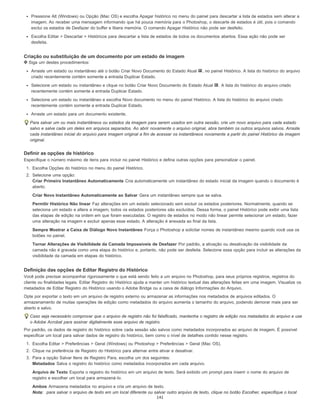 Pressione Alt (Windows) ou Opção (Mac OS) e escolha Apagar histórico no menu do painel para descartar a lista de estados sem alterar a
imagem. Ao receber uma mensagem informando que há pouca memória para o Photoshop, o descarte de estados é útil, pois o comando
exclui os estados de Desfazer do buffer e libera memória. O comando Apagar Histórico não pode ser desfeito.
Escolha Editar > Descartar > Históricos para descartar a lista de estados de todos os documentos abertos. Essa ação não pode ser
desfeita.
Criação ou substituição de um documento por um estado de imagem
Siga um destes procedimentos:
Arraste um estado ou instantâneo até o botão Criar Novo Documento do Estado Atual , no painel Histórico. A lista do histórico do arquivo
criado recentemente contém somente a entrada Duplicar Estado.
Selecione um estado ou instantâneo e clique no botão Criar Novo Documento do Estado Atual . A lista do histórico do arquivo criado
recentemente contém somente a entrada Duplicar Estado.
Selecione um estado ou instantâneo e escolha Novo documento no menu do painel Histórico. A lista do histórico do arquivo criado
recentemente contém somente a entrada Duplicar Estado.
Arraste um estado para um documento existente.
Para salvar um ou mais instantâneos ou estados da imagem para serem usados em outra sessão, crie um novo arquivo para cada estado
salvo e salve cada um deles em arquivos separados. Ao abrir novamente o arquivo original, abra também os outros arquivos salvos. Arraste
cada instantâneo inicial do arquivo para imagem original a fim de acessar os instantâneos novamente a partir do painel Histórico da imagem
original.
Definir as opções de histórico
Especifique o número máximo de itens para incluir no painel Histórico e defina outras opções para personalizar o painel.
1. Escolha Opções do histórico no menu do painel Histórico.
2. Selecione uma opção:
Criar Primeiro Instantâneo Automaticamente Cria automaticamente um instantâneo do estado inicial da imagem quando o documento é
aberto.
Criar Novo Instantâneo Automaticamente ao Salvar Gera um instantâneo sempre que se salva.
Permitir Histórico Não linear Faz alterações em um estado selecionado sem excluir os estados posteriores. Normalmente, quando se
seleciona um estado e altera a imagem, todos os estados posteriores são excluídos. Dessa forma, o painel Histórico pode exibir uma lista
das etapas de edição na ordem em que foram executadas. O registro de estados no modo não linear permite selecionar um estado, fazer
uma alteração na imagem e excluir apenas esse estado. A alteração é anexada ao final da lista.
Sempre Mostrar a Caixa de Diálogo Novo Instantâneo Força o Photoshop a solicitar nomes de instantâneo mesmo quando você usa os
botões no painel.
Tornar Alterações de Visibilidade da Camada Impossíveis de Desfazer Por padrão, a ativação ou desativação da visibilidade da
camada não é gravada como uma etapa do histórico e, portanto, não pode ser desfeita. Selecione essa opção para incluir as alterações da
visibilidade da camada em etapas do histórico.
Definição das opções de Editar Registro do Histórico
Você pode precisar acompanhar rigorosamente o que está sendo feito a um arquivo no Photoshop, para seus próprios registros, registros do
cliente ou finalidades legais. Editar Registro do Histórico ajuda a manter um histórico textual das alterações feitas em uma imagem. Visualize os
metadados de Editar Registro do Histórico usando o Adobe Bridge ou a caixa de diálogo Informações do Arquivo.
Opte por exportar o texto em um arquivo de registro externo ou armazenar as informações nos metadados de arquivos editados. O
armazenamento de muitas operações de edição como metadados do arquivo aumenta o tamanho do arquivo, podendo demorar mais para ser
aberto e salvo.
Caso seja necessário comprovar que o arquivo de registro não foi falsificado, mantenha o registro de edição nos metadados do arquivo e use
o Adobe Acrobat para assinar digitalmente esse arquivo de registro.
Por padrão, os dados de registro do histórico sobre cada sessão são salvos como metadados incorporados ao arquivo de imagem. É possível
especificar um local para salvar dados de registro do histórico, bem como o nível de detalhes contido nesse registro.
1. Escolha Editar > Preferências > Geral (Windows) ou Photoshop > Preferências > Geral (Mac OS).
2. Clique na preferência de Registro do Histórico para alternar entre ativar e desativar.
3. Para a opção Salvar Itens de Registro Para, escolha um dos seguintes:
Metadados Salva o registro do histórico como metadados incorporados em cada arquivo.
Arquivo de Texto Exporta o registro do histórico em um arquivo de texto. Será exibido um prompt para inserir o nome do arquivo de
registro e escolher um local para armazená-lo.
Ambos Armazena metadados no arquivo e cria um arquivo de texto.
Nota: para salvar o arquivo de texto em um local diferente ou salvar outro arquivo de texto, clique no botão Escolher, especifique o local
141
 