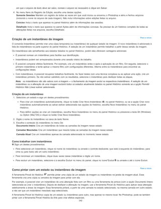 Para o início
Para o início
em que o arquivo de texto deve ser salvo, nomeie o arquivo se necessário e clique em Salvar.
4. No menu Itens do Registro de Edição, escolha uma destas opções:
Somente Sessões Mantém um registro de todas as vezes em que você iniciou ou encerrou o Photoshop e abriu e fechou arquivos
(incluindo o nome do arquivo de cada imagem). Não inclui informações sobre edições feitas no arquivo.
Conciso Inclui o texto que aparece no painel Histórico além de informações das sessões.
Detalhado Inclui o texto que aparece no painel Ações além de informações concisas. Se precisar de um histórico completo de todas as
alterações feitas nos arquivos, escolha Detalhado.
Criação de um instantâneo da imagem
O comando Instantâneo permite criar uma cópia temporária (ou instantâneo) de qualquer estado da imagem. O novo instantâneo é adicionado à
lista de instantâneos na parte superior do painel Histórico. A seleção de um instantâneo permite trabalhar a partir dessa versão da imagem.
Os instantâneos são semelhantes aos estados listados no painel Histórico, porém eles oferecem vantagens adicionais:
É possível nomear um instantâneo para facilitar sua identificação.
Instantâneos podem ser armazenados durante uma sessão inteira de trabalho.
É possível comparar efeitos facilmente. Por exemplo, crie um instantâneo antes e após a aplicação de um filtro. Em seguida, selecione o
primeiro instantâneo e tente aplicar o mesmo filtro com configurações diferentes. Alterne entre os instantâneos para encontrar as
configurações ideais.
Com instantâneos, é possível recuperar trabalhos facilmente. Ao fazer testes com uma técnica complexa ou ao aplicar uma ação, crie um
instantâneo primeiro. Se não estiver satisfeito com os resultados, selecione o instantâneo para desfazer todas as etapas.
Nota: os instantâneos não são salvos com a imagem — o fechamento da imagem exclui os respectivos instantâneos. A seleção de um
instantâneo ou a alteração de uma imagem excluirá todos os estados atualmente listados no painel Histórico somente se a opção Permitir
Histórico Não Linear estiver selecionada.
Criação de um instantâneo
1. Selecione um estado e siga um destes procedimentos:
Para criar um instantâneo automaticamente, clique no botão Criar Novo Instantâneo , no painel Histórico, ou se a opção Criar novo
instantâneo automaticamente ao salvar estiver selecionada nas opções do histórico, escolha Novo Instantâneo no menu do painel
Histórico.
Para definir opções ao criar um instantâneo, escolha Novo Instantâneo no menu do painel Histórico ou pressione a tecla Alt (Windows)
ou Option (Mac°OS) e clique no botão Criar Novo Instantâneo.
2. Digite o nome do Instantâneo na caixa de texto Nome.
3. Escolha o conteúdo do instantâneo no menu De:
Documento Inteiro Cria um instantâneo de todas as camadas da imagem nesse estado
Camadas Mescladas Cria um instantâneo que mescla todas as camadas da imagem nesse estado
Camada Atual Cria um instantâneo apenas da camada selecionada no momento nesse estado
Como trabalhar com instantâneos
Siga um destes procedimentos:
Para selecionar um instantâneo, clique no nome do instantâneo ou arraste o controle deslizante, que está à esquerda do instantâneo, para
cima ou para baixo até um outro instantâneo.
Para renomear um instantâneo, clique duas vezes nesse instantâneo e digite um nome.
Para excluir um instantâneo, selecione-o e escolha Excluir no menu do painel, clique no ícone°Excluir ou arraste-o até o ícone Excluir.
Como pintar com um estado ou instantâneo da imagem
A ferramenta Pincel do Histórico permite pintar uma cópia de um estado da imagem ou instantâneo na janela da imagem atual. Essa
ferramenta cria uma cópia ou amostra da imagem para pintar com ela.
Por exemplo, é possível criar um instantâneo de uma alteração feita com um filtro ou uma ferramenta de pintura (com a opção Documento Inteiro
selecionada ao criar o instantâneo). Depois de desfazer a alteração na imagem, use a ferramenta Pincel do Histórico para aplicar essa alteração
seletivamente a áreas da imagem. Essa ferramenta pintará, a partir de uma camada no estado selecionado, na mesma camada em outro estado,
a não ser que um instantâneo mesclado seja selecionado.
A ferramenta Pincel do Histórico copia de um estado ou instantâneo para outro, mas apenas no mesmo local. No Photoshop, pode-se também
pintar com a ferramenta Pincel História da Arte para criar efeitos especiais.
142
 