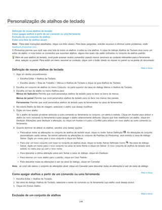 Personalização de atalhos de teclado
Para o início
Para o início
Para o início
Definição de novos atalhos de teclado
Como apagar atalhos a partir de um comando ou uma ferramenta
Exclusão de um conjunto de atalhos
Exibir uma lista de atalhos atuais
Nota: Para obter instruções detalhadas, clique nos links abaixo. Para fazer perguntas, solicitar recursos e informar sobre problemas, visite
feedback.photoshop.com.
O Photoshop permite que você veja uma lista de todos os atalhos, e edite ou crie atalhos. A caixa de diálogo Atalhos de Teclado atua como um
editor de atalho, e inclui todos os comandos que suportam atalhos, alguns dos quais não estão indicados no conjunto de atalhos padrão.
Além de usar atalhos do teclado, você pode acessar muitos comandos usando menus sensíveis ao contexto relevantes para a ferramenta
ativa, seleção ou painel. Para exibir um menu sensível ao contexto, clique com o botão direito do mouse no painel ou na janela do documento.
Definição de novos atalhos de teclado
1. Siga um destes procedimentos:
Escolha Editar > Atalhos de Teclado.
Escolha Janela > Área de Trabalho > Menus e Atalhos de Teclado e clique na guia Atalhos de Teclado.
2. Escolha um conjunto de atalhos no menu Conjunto, na parte superior da caixa de diálogo Menus e Atalhos de Teclado.
3. Escolha um tipo de atalho no menu Atalhos para:
Menus do Aplicativo Permite que você personalize atalhos de teclado para os itens na barra de menus.
Menus do painel Permite que você personalize atalhos de teclado para os itens nos menus dos painéis.
Ferramentas Permite que você personalize atalhos de teclado para as ferramentas na caixa de ferramentas.
4. Na coluna Atalho da lista de rolagem, selecione o atalho que deseja modificar.
5. Digite um novo atalho.
Se o atalho de teclado já estiver atribuído a outro comando ou ferramenta no conjunto, um alerta é exibido. Clique em Aceitar para atribuir o
atalho ao novo comando ou ferramenta e para apagar o atalho anteriormente atribuído. Depois que tiver reatribuído um atalho, clique em
Desfazer Alterações para desfazer a alteração, ou clique em Aceitar e Ir para o Conflito para atribuir um novo atalho ao outro comando ou
ferramenta.
6. Quando terminar de alterar os atalhos, escolha uma destas opções:
Para salvar todas as alterações no conjunto de atalhos de teclado atual, clique no botão Salvar Definição . As alterações do conjunto
personalizado serão salvas. Se estiver salvando as alterações do conjunto de Padrões do Photoshop, será exibida a caixa de diálogo
Salvar. Digite um nome para o novo conjunto e clique em Salvar.
Para criar um novo conjunto com base no conjunto de atalhos atual, clique no botão Salvar Definição Como . Na caixa de diálogo
Salvar, digite um nome para o novo conjunto na caixa de texto Nome e clique em Salvar. O novo conjunto de atalhos de teclado será
exibido no menu pop-up com o novo nome.
Para descartar a última alteração salva sem fechar a caixa de diálogo, clique em Desfazer.
Para retornar um novo atalho para o padrão, clique em Usar Padrão.
Para descartar todas as alterações e sair da caixa de diálogo, clique em Cancelar.
Nota: se você não salvou o conjunto de alterações atual, clique em Cancelar para descartar todas as alterações e sair da caixa de diálogo.
Como apagar atalhos a partir de um comando ou uma ferramenta
1. Escolha Editar > Atalhos de Teclado.
2. Na caixa de diálogo Atalhos de Teclado, selecione o nome do comando ou da ferramenta cujo atalho você deseja excluir.
3. Clique em Excluir Atalho.
Exclusão de um conjunto de atalhos
144
 
