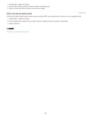 Para o início
1. Escolha Editar > Atalhos de Teclado.
2. No menu pop-up Definir, escolha o conjunto de atalhos que deseja excluir.
3. Clique no ícone Excluir e em OK para sair da caixa de diálogo.
Exibir uma lista de atalhos atuais
Para exibir uma lista de atalhos atuais, exporte-os para um arquivo HTML, que você pode exibir ou imprimir com um navegador da web.
1. Escolha Editar > Atalhos de Teclado.
2. No menu Atalhos para, escolha um tipo de atalho: Menus do aplicativo, Menus dos painéis ou Ferramentas.
3. Clique em Resumir.
Avisos legais | Política de privacidade on-line
145
 