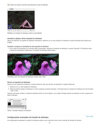 Para o início
O atalho do teclado q permite ativar/desativar a lupa de Detalhes.
Modifique um traçado de desfoque usando a lupa Detalhe
Visualize e aplique vários traçados do desfoque
Depois de adicionar os traçados de desfoque necessários, selecione um ou mais traçados de desfoque no painel Avançado para aplicá-los à
imagem.
Visualize e compare os resultados de dois traçados de desfoque
Com a tecla Ctrl (Windows) ou Command (Mac) pressionada, selecione os traçados de desfoque no painel Avançado. O Photoshop exibe
o painel de visualização múltipla para os traçados de desfoque selecionados.
Resultados para dois traçados de desfoque exibidos lado a lado
Reuse os traçados de desfoque
Depois de criar traçados de desfoque, é possível salvá-los, para que possam ser aplicados a imagens diferentes.
1. Selecione um ou mais traçados de desfoque.
2. Selecione Salvar traçado de desfoque no menu suspenso do painel Avançado. Você pode salvar os traçados de desfoque em dois formatos
- KNL e PNG.
Quando você quiser reutilizar o traçado de desfoque salvo em outra imagem, use a opção Carregar traçado de desfoque no menu suspenso do
painel Avançado.
Salvar e carregar traçados de desfoque
Configurações avançadas do traçado de desfoque
As configurações avançadas do traçado de desfoque ajudam você a aprimorar ainda mais a redução de vibração da câmera.
14
 