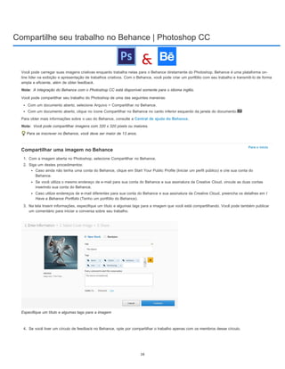 Compartilhe seu trabalho no Behance | Photoshop CC
Nota:
Nota:
Para o início
Você pode carregar suas imagens criativas enquanto trabalha nelas para o Behance diretamente do Photoshop. Behance é uma plataforma on-
line líder na exibição e apresentação de trabalhos criativos. Com o Behance, você pode criar um portfólio com seu trabalho e transmiti-lo de forma
ampla e eficiente, além de obter feedback.
A integração do Behance com o Photoshop CC está disponível somente para o idioma inglês.
Você pode compartilhar seu trabalho do Photoshop de uma das seguintes maneiras:
Com um documento aberto, selecione Arquivo > Compartilhar no Behance.
Com um documento aberto, clique no ícone Compartilhar no Behance no canto inferior esquerdo da janela do documento.
Para obter mais informações sobre o uso do Behance, consulte a Central de ajuda do Behance.
Você pode compartilhar imagens com 320 x 320 pixels ou maiores.
Para se inscrever no Behance, você deve ser maior de 13 anos.
Compartilhar uma imagem no Behance
1. Com a imagem aberta no Photoshop, selecione Compartilhar no Behance.
2. Siga um destes procedimentos:
Caso ainda não tenha uma conta do Behance, clique em Start Your Public Profile (Iniciar um perfil público) e crie sua conta do
Behance.
Se você utiliza o mesmo endereço de e-mail para sua conta do Behance e sua assinatura da Creative Cloud, vincule as duas contas
inserindo sua conta do Behance.
Caso utilize endereços de e-mail diferentes para sua conta do Behance e sua assinatura da Creative Cloud, preencha os detalhes em I
Have a Behance Portfolio (Tenho um portfólio do Behance).
3. Na tela Inserir informações, especifique um título e algumas tags para a imagem que você está compartilhando. Você pode também publicar
um comentário para iniciar a conversa sobre seu trabalho.
Especifique um título e algumas tags para a imagem
4. Se você tiver um círculo de feedback no Behance, opte por compartilhar o trabalho apenas com os membros desse círculo.
16
 