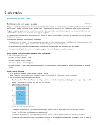Grade e guias
Para o início
Posicionamento com guias e a grade
Posicionamento com guias e a grade
As guias e a grade ajudam a posicionar imagens ou elementos de forma precisa. As guias aparecem como linhas que não podem ser impressas e
flutuam sobre a imagem. É possível mover e remover guias. Também é possível bloqueá-los para que eles não sejam movidos por acidente.
As guias inteligentes ajudam a alinhar formas, fatias e seleções. Elas são exibidas automaticamente quando você desenha uma forma ou cria
uma seleção ou um slide. Se for necessário, oculte as guias inteligentes.
A grade é útil para dispor elementos simetricamente. Por padrão, ela aparece como linhas que não podem ser impressas, mas pode ser exibida
também como pontos.
Guias e grades apresentam comportamentos semelhantes:
Seleções, bordas de seleção e ferramentas ajustam-se a uma guia ou grade quando arrastadas em até 8 pixels de tela (não de imagem). As
guias também se ajustam à grade quando movidas. Esse recurso pode ser ativado e desativado.
O espaçamento das guias, bem como a visibilidade e o ajuste das guias e da grade, são específicos para uma imagem.
O espaçamento da grade, bem como a cor e o estilo das guias e da grade, são iguais para todas as imagens.
Como mostrar ou ocultar grades, guias ou guias inteligentes
Siga um destes procedimentos:
Escolha Visualizar > Mostrar > Grade.
Escolha Visualizar> Mostrar > Guias.
Visualizar > Mostrar > Guias Inteligentes.
Escolha Visualizar > Extras. Esse comando também mostra ou oculta arestas de camada, arestas de seleção, demarcadores de destino e
fatias.
Como colocar uma guia
1. Se as réguas não estiverem visíveis, escolha Visualizar > Réguas.
Nota: Para obter leituras mais precisas, visualize a imagem com ampliação de 100% ou use o painel Informações.
2. Siga um destes procedimentos para criar uma guia:
Escolha Visualizar > Nova Guia. Na caixa de diálogo, selecione a orientação Horizontal ou Vertical, digite uma posição e clique em OK.
Arraste a partir da régua horizontal para criar uma guia horizontal.
Arraste para criar uma guia horizontal
Com a tecla Alt (Windows) ou Option (Mac OS) pressionada, arraste a partir da régua vertical para criar uma guia horizontal.
Arraste a partir da régua vertical para criar uma guia vertical.
Com a tecla Alt (Windows) ou Option (Mac OS) pressionada, arraste a partir da régua horizontal para criar uma guia vertical.
Com a tecla Shift pressionada, arraste a partir da régua horizontal ou vertical para criar uma guia que se ajuste aos traços da régua. O
174
 