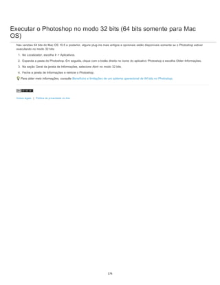 Executar o Photoshop no modo 32 bits (64 bits somente para Mac
OS)
Nas versões 64 bits do Mac OS 10.5 e posterior, alguns plug-ins mais antigos e opcionais estão disponíveis somente se o Photoshop estiver
executando no modo 32 bits:
1. No Localizador, escolha Ir > Aplicativos.
2. Expanda a pasta do Photoshop. Em seguida, clique com o botão direito no ícone do aplicativo Photoshop e escolha Obter Informações.
3. Na seção Geral da janela de Informações, selecione Abrir no modo 32 bits.
4. Feche a janela de Informações e reinicie o Photoshop.
Para obter mais informações, consulte Benefícios e limitações de um sistema operacional de 64 bits no Photoshop.
Avisos legais | Política de privacidade on-line
176
 