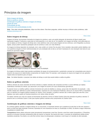 Princípios da imagem
Para o início
Para o início
Para o início
Sobre imagens de bitmap
Sobre os gráficos vetoriais
Combinação de gráficos vetoriais e imagens de bitmap
Canais de cores
Profundidade de bits
Conversão entre profundidades de bits
Nota: Para obter instruções detalhadas, clique nos links abaixo. Para fazer perguntas, solicitar recursos e informar sobre problemas, visite
feedback.photoshop.com.
Sobre imagens de bitmap
Imagens de bitmap, tecnicamente chamadas de imagens de varredura, usam uma grade retangular de elementos de figura (pixels) para
representar imagens. É atribuído a cada pixel um local específico e um valor de cor. Ao trabalhar com imagens de bitmap, você edita pixels em
vez de objetos ou formas. Imagens de bitmap são o meio eletrônico mais comum para imagens de tons contínuos, como fotografias ou pinturas
digitais, porque podem representar gradações sutis de sombras e cores com mais eficiência.
As imagens de bitmap dependem da resolução, isto é, elas contêm um número fixo de pixels. Como resultado, elas podem perder detalhes e ter
uma aparência irregular se forem redimensionadas em uma ampliação alta na tela ou se forem impressas em uma resolução mais baixa do que
aquela em que foram criadas.
Exemplo de uma imagem de bitmap em diferentes níveis de ampliação
As imagens de bitmap podem exigir grandes quantidades de espaço de armazenamento e, geralmente, precisam ser compactadas para reduzir o
tamanho dos arquivos em determinados componentes do Creative Suite. Por exemplo, você compacta um arquivo de imagem em seu aplicativo
original antes de importá-lo para um layout.
Nota: No Adobe Illustrator, é possível criar efeitos de bitmap na arte-final usando efeitos e estilos de gráfico.
Sobre os gráficos vetoriais
Gráficos vetoriais (às vezes chamados de formas vetoriais ou objetos vetoriais) são compostos de linhas e curvas definidas por objetos
matemáticos chamados de vetores, que descrevem uma imagem de acordo com suas características geométricas.
É possível mover ou modificar gráficos vetoriais livremente sem perda de detalhes ou clareza, porque eles não dependem da resolução — eles
mantêm arestas bem definidas ao serem redimensionados, impressos em uma impressora PostScript, salvos em um arquivo PDF ou importados
para um aplicativo de imagens gráficas baseado em vetores. Como resultado, os gráficos vetoriais são a melhor opção para arte-final, como
logotipos, que serão usados em diversos tamanhos e em várias mídias de saída.
Os objetos vetoriais que você cria usando as ferramentas de desenho e forma no Adobe Creative Suite são exemplos de gráficos vetoriais. É
possível usar os comandos Copiar e Colar para duplicar gráficos vetoriais entre componentes do Creative Suite.
Combinação de gráficos vetoriais e imagens de bitmap
Ao combinar gráficos vetoriais e imagens bitmap em um documento, é importante lembrar que a aparência da arte-final na tela nem sempre é
igual na mídia final (seja impressão comercial, impressão em uma impressora de mesa ou visualização na Web). Os fatores a seguir influenciam
a qualidade do trabalho final:
Transparência Muitos efeitos adicionam pixels parcialmente transparentes à arte-final. Quando a arte-final contém transparência, o Photoshop
executa um processo chamado achatamento antes de imprimir ou exportar. Na maioria dos casos, o processo de achatamento padrão produz
resultados excelentes. No entanto, se a arte-final contiver áreas de sobreposição complexas e você requer um resultado de alta resolução,
180
 