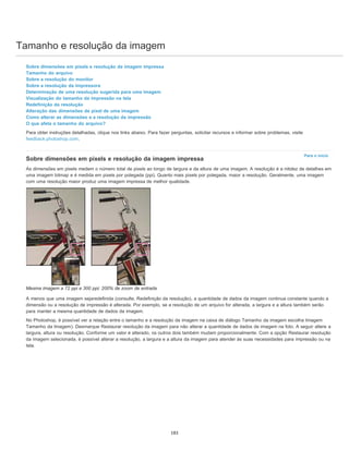 Tamanho e resolução da imagem
Para o início
Sobre dimensões em pixels e resolução da imagem impressa
Tamanho do arquivo
Sobre a resolução do monitor
Sobre a resolução da impressora
Determinação de uma resolução sugerida para uma imagem
Visualização do tamanho da impressão na tela
Redefinição da resolução
Alteração das dimensões de pixel de uma imagem
Como alterar as dimensões e a resolução da impressão
O que afeta o tamanho do arquivo?
Para obter instruções detalhadas, clique nos links abaixo. Para fazer perguntas, solicitar recursos e informar sobre problemas, visite
feedback.photoshop.com.
Sobre dimensões em pixels e resolução da imagem impressa
As dimensões em pixels medem o número total de pixels ao longo de largura e da altura de uma imagem. A resolução é a nitidez de detalhes em
uma imagem bitmap e é medida em pixels por polegada (ppi). Quanto mais pixels por polegada, maior a resolução. Geralmente, uma imagem
com uma resolução maior produz uma imagem impressa de melhor qualidade.
Mesma imagem a 72 ppi e 300 ppi; 200% de zoom de entrada
A menos que uma imagem sejaredefinida (consulte, Redefinição da resolução), a quantidade de dados da imagem continua constante quando a
dimensão ou a resolução de impressão é alterada. Por exemplo, se a resolução de um arquivo for alterada, a largura e a altura também serão
para manter a mesma quantidade de dados da imagem.
No Photoshop, é possível ver a relação entre o tamanho e a resolução da imagem na caixa de diálogo Tamanho da imagem escolha Imagem
Tamanho da Imagem). Desmarque Restaurar resolução da imagem para não alterar a quantidade de dados de imagem na foto. A seguir altere a
largura, altura ou resolução. Conforme um valor é alterado, os outros dois também mudam proporcionalmente. Com a opção Restaurar resolução
da imagem selecionada, é possível alterar a resolução, a largura e a altura da imagem para atender às suas necessidades para impressão ou na
tela.
183
 