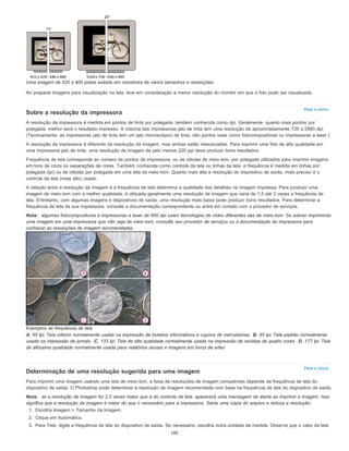 Para o início
Para o início
Uma imagem de 620 x 400 pixels exibida em monitores de vários tamanhos e resoluções.
Ao preparar imagens para visualização na tela, leve em consideração a menor resolução do monitor em que a foto pode ser visualizada.
Sobre a resolução da impressora
A resolução da impressora é medida em pontos de tinta por polegada, também conhecida como dpi. Geralmente, quanto mais pontos por
polegada, melhor será o resultado impresso. A maioria das impressoras jato de tinta tem uma resolução de aproximadamente 720 a 2880 dpi.
(Tecnicamente, as impressoras jato de tinta tem um jato microscópico de tinta, não pontos reais como fotocompositoras ou impressoras a laser.)
A resolução da impressora é diferente da resolução da imagem, mas ambas estão relacionadas. Para imprimir uma foto de alta qualidade em
uma impressora jato de tinta, uma resolução de imagem de pelo menos 220 ppi deve produzir bons resultados.
Frequência de tela corresponde ao número de pontos da impressora, ou de células de meio-tom, por polegada utilizados para imprimir imagens
em tons de cinza ou separações de cores. Também conhecida como controle da tela ou linhas da tela, a frequência é medida em linhas por
polegada (lpi) ou de células por polegada em uma tela de meio-tom. Quanto mais alta a resolução do dispositivo de saída, mais preciso é o
controle da tela (mais alto) usado.
A relação entre a resolução da imagem e a frequência de tela determina a qualidade dos detalhes na imagem impressa. Para produzir uma
imagem de meio-tom com a melhor qualidade, é utilizada geralmente uma resolução de imagem que varia de 1,5 até 2 vezes a frequência de
tela. Entretanto, com algumas imagens e dispositivos de saída, uma resolução mais baixa pode produzir bons resultados. Para determinar a
frequência de tela da sua impressora, consulte a documentação correspondente ou entre em contato com o provedor de serviços.
Nota: algumas fotocompositoras e impressoras a laser de 600 dpi usam tecnologias de vídeo diferentes das de meio-tom. Se estiver imprimindo
uma imagem em uma impressora que não seja de meio-tom, consulte seu provedor de serviços ou a documentação da impressora para
conhecer as resoluções de imagem recomendadas.
Exemplos de frequência de tela
A. 65 lpi: Tela inferior normalmente usada na impressão de boletins informativos e cupons de mercadorias B. 85 lpi: Tela padrão normalmente
usada na impressão de jornais C. 133 lpi: Tela de alta qualidade normalmente usada na impressão de revistas de quatro cores D. 177 lpi: Tela
de altíssima qualidade normalmente usada para relatórios anuais e imagens em livros de artes
Determinação de uma resolução sugerida para uma imagem
Para imprimir uma imagem usando uma tela de meio-tom, a faixa de resoluções de imagem compatíveis depende da frequência de tela do
dispositivo de saída. O Photoshop pode determinar a resolução de imagem recomendada com base na frequência de tela do dispositivo de saída.
Nota: se a resolução da imagem for 2,5 vezes maior que a do controle da tela, aparecerá uma mensagem de alerta ao imprimir a imagem. Isso
significa que a resolução da imagem é maior do que o necessário para a impressora. Salve uma cópia do arquivo e reduza a resolução.
1. Escolha Imagem > Tamanho da Imagem.
2. Clique em Automático.
3. Para Tela, digite a frequência de tela do dispositivo de saída. Se necessário, escolha outra unidade de medida. Observe que o valor da tela
185
 