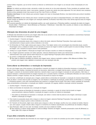 Para o início
Para o início
Para o início
produzir efeitos irregulares, que se tornam visíveis ao distorcer ou redimensionar uma imagem ou ao executar várias manipulações em uma
seleção.
Bilinear Um método que adiciona pixels, calculando a média dos valores de cor dos pixels adjacentes. Produz resultados de qualidade média.
Bicúbico Um método mais lento, porém, mais preciso, baseado no exame dos valores dos pixels adjacentes. Por usar cálculos mais complexos,
Bicúbico produz gradações tonais mais suaves do que Pelo mais Próximo ou Bilinear.
Bicúbico mais Suave Um bom método para aumentar imagens com base na interpolação Bicúbica, mas desenvolvido para produzir resultados
mais suaves.
Bicúbico mais Nítido Um bom método para reduzir o tamanho da imagem com base na interpolação Bicúbica, com nitidez aprimorada. Esse
método mantém os detalhes em uma imagem com resolução redefinida. Se Bicúbico mais Nítido tornar nítido demais algumas áreas da imagem,
tente usar o Bicúbico.
É possível especificar um método de interpolação padrão a ser usado sempre que o Photoshop redefine a resolução dos dados da imagem.
Escolha Editar > Preferências > Geral (Windows) ou Photoshop > Preferências > Geral (Mac OS) e escolha um método no menu Métodos de
Interpolação de Imagem.
Alteração das dimensões de pixel de uma imagem
A alteração das dimensões de pixel de uma imagem afeta não só seu tamanho na tela, mas também sua qualidade e características impressas
(suas dimensões impressas ou a resolução da imagem).
1. Escolha Imagem > Tamanho da Imagem.
2. Para manter as proporções atuais entre a largura e a altura dos pixels, selecione Restringir Proporções. Essa opção atualiza
automaticamente a largura quando a altura é alterada e vice-versa.
3. Em Dimensões em Pixels, digite valores para Largura e Altura. Para digitar valores como porcentagens das dimensões atuais, escolha
Porcentagem como a unidade de medida. O novo tamanho de arquivo da imagem é exibido na parte superior da caixa de diálogo Tamanho
da Imagem, com o tamanho de arquivo anterior entre parênteses.
4. Verifique se a opção Redefinir a Resolução da Imagem está marcada e escolha um método de interpolação.
5. Se a imagem apresentar camadas com estilos aplicados, selecione Redimensionar Estilos para redimensionar os efeitos na imagem
redimensionada. Essa opção apenas estará disponível se a opção Restringir Proporções estiver selecionada.
6. Ao concluir a configuração das opções, clique em OK.
Para obter os melhores resultados ao produzir uma imagem menor, reduza a resolução e aplique o filtro Máscara de Nitidez. Para
produzir uma imagem maior, digitalize-a novamente com uma resolução mais alta.
Como alterar as dimensões e a resolução da impressão
Ao criar uma imagem para mídia impressa, é útil especificar o tamanho da imagem em relação às dimensões impressas e à resolução da
imagem. Essas duas medidas, chamadas de tamanho do documento, determinam a contagem total de pixels e, portanto, o tamanho do arquivo
da imagem; o tamanho do documento também determina o tamanho base no qual uma imagem é colocada em outro aplicativo. Além disso, é
possível manipular o redimensionamento da imagem impressa com o comando Imprimir. Entretanto, as alterações efetuadas com esse comando
afetarão somente a imagem impressa, mas não o tamanho do documento do arquivo da imagem.
Se você ativar a redefinição da resolução para a imagem, poderá alterar as dimensões de impressão e a resolução de maneira independente
(além de alterar o número total de pixels na imagem). Se você desativar a redefinição da resolução, poderá alterar as dimensões ou a resolução
— o Photoshop ajustará o outro valor automaticamente para preservar a contagem total de pixels. Para obter a melhor qualidade de impressão,
altere primeiramente as dimensões e a resolução sem redefinir a resolução. Em seguida, redefina a resolução conforme necessário.
1. Escolha Imagem > Tamanho da Imagem.
2. Altere as dimensões de impressão e/ou a resolução da imagem:
Para alterar apenas as dimensões de impressão ou apenas a resolução e o ajuste do número total de pixels na imagem
proporcionalmente, selecione Redefinir a resolução da imagem e escolha um método de interpolação.
Para alterar as dimensões de impressão e a resolução, sem alterar o número total de pixels de uma imagem, desmarque a opção
Redefinir a Resolução da Imagem.
3. Para manter as proporções atuais entre a largura e a altura da imagem, selecione Restringir Proporções. Essa opção altera
automaticamente a largura quando a altura é alterada e vice-versa.
4. Em Tamanho do Documento, digite novos valores para a largura e a altura. Se desejar, escolha uma nova unidade de medida. Observe
que, para Largura, a opção Colunas utiliza a largura e os tamanhos de medianiz especificados nas preferências de Unidades e Réguas.
5. Para Resolução, digite um novo valor. Se desejar, escolha uma nova unidade de medida.
Para restaurar os valores iniciais exibidos na caixa de diálogo Tamanho da Imagem, mantenha pressionada a tecla Alt (Windows) ou
Option (Mac OS) e clique em Redefinir.
O que afeta o tamanho do arquivo?
O tamanho do arquivo depende das dimensões de uma imagem em pixels e do número de camadas que ela contém. Imagens com mais pixels
187
 