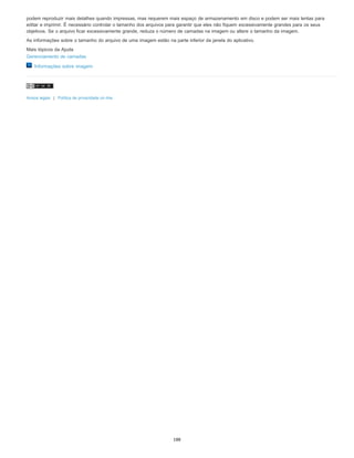 podem reproduzir mais detalhes quando impressas, mas requerem mais espaço de armazenamento em disco e podem ser mais lentas para
editar e imprimir. É necessário controlar o tamanho dos arquivos para garantir que eles não fiquem excessivamente grandes para os seus
objetivos. Se o arquivo ficar excessivamente grande, reduza o número de camadas na imagem ou altere o tamanho da imagem.
As informações sobre o tamanho do arquivo de uma imagem estão na parte inferior da janela do aplicativo.
Mais tópicos da Ajuda
Gerenciamento de camadas
Informações sobre imagem
Avisos legais | Política de privacidade on-line
188
 