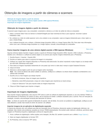 Obtenção de imagens a partir de câmeras e scanners
Para o início
Para o início
Para o início
Obtenção de imagens digitais a partir de câmeras
Como importar imagens de uma câmera digital usando o WIA (apenas Windows)
Importação de imagens digitalizadas
Obtenção de imagens digitais a partir de câmeras
É possível copiar imagens para o seu computador, conectando a câmera ou um leitor de cartão de mídia ao computador.
Utilize o comando Obter Fotos da Câmera no Adobe® Bridge® para fazer download de fotos e para organizar, renomear e aplicar
metadados a elas.
Se a câmera ou o leitor de cartão aparecer como uma unidade no seu computador, copie as imagens diretamente para o disco rígido ou
para o Adobe Bridge.
Use o software fornecido com a câmera, o Windows Image Acquisition (WIA) ou o Image Capture (Mac OS). Para obter mais informações
sobre como usar o Windows Image Acquisition ou o Image Capture, consulte a documentação do computador.
Como importar imagens de uma câmera digital usando o WIA (apenas Windows)
Algumas câmeras digitais importam imagens usando o suporte do Windows Image Acquisition (WIA). Quando o WIA é utilizado, o Photoshop
trabalha com o Windows e o software da câmera digital ou do scanner para importar imagens diretamente para o Photoshop.
1. Escolha Arquivo > Importar > Suporte WIA.
2. Escolha um destino para salvar os arquivos de imagem no computador.
3. Verifique se a opção Abrir Imagens Adquiridas no Photoshop está selecionada. Se estiver importando muitas imagens ou se desejar editá-
las mais tarde, desmarque essa opção.
4. Para salvar as imagens importadas diretamente em uma pasta cujo nome é a data atual, marque a opção Subpasta Exclusiva.
5. Clique em Iniciar.
6. Selecione a câmera digital a partir da qual as imagens serão importadas.
Nota: Se o nome da câmera não estiver exibido no submenu, verifique se o software e os drivers foram instalados corretamente e se a
câmera está conectada.
7. Escolha uma ou mais imagens que deseja importar:
Na lista de miniaturas, clique na imagem para importá-la.
Mantenha a tecla Shift pressionada e clique em várias imagens para importá-las ao mesmo tempo.
Clique em Selecionar Tudo para importar todas as imagens disponíveis.
8. Clique em Obter Imagem para importar a imagem.
Importação de imagens digitalizadas
Para importar imagens digitalizadas, abra arquivos TIFF salvos a partir do software de digitalização separado ou use uma interface TWAIN ou
WIA diretamente no Photoshop. Em ambos os casos, não se esqueça de instalar o software necessário para o scanner. Para ver instruções de
instalação, consulte a documentação fornecida pelo fabricante do scanner.
Nota: os drivers do scanner têm suporte do fabricante do scanner, não da Adobe. Se ocorrer um problema na digitalização, verifique se você
está utilizando a versão mais recente do driver de scanner e do software.
Importar imagens de um aplicativo de digitalização separado
A maioria dos scanners vêm com software que pode ser executado fora do Photoshop, oferecendo opções de digitalização idênticas e de
qualidade. Este método evita problemas causados por drivers TWAIN desatualizados. Ele também pode melhorar a eficiência, permitindo editar
imagens no Photoshop enquanto a digitalização continua em segundo plano.
1. Inicie o software de digitalização e defina opções como desejado. (No Mac OS, também é possível usar o utilitário Image Capture.)
2. Salve as imagens digitalizadas no formato TIFF.
3. No Photoshop, abra os arquivos TIFF salvos.
189
 