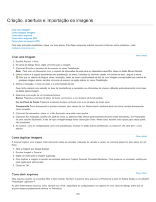 Criação, abertura e importação de imagens
Para o início
Para o início
Para o início
Criar uma imagem
Como duplicar imagens
Como abrir arquivos
Como abrir arquivos PDF
Como abrir um arquivo EPS
Para obter instruções detalhadas, clique nos links abaixo. Para fazer perguntas, solicitar recursos e informar sobre problemas, visite
feedback.photoshop.com.
Criar uma imagem
1. Escolha Arquivo > Novo.
2. Na caixa de diálogo Novo, digite um nome para a imagem.
3. (Opcional) Escolha o tamanho do documento no menu Predefinição.
Nota: Para criar um documento com o conjunto de dimensões de pixel para um dispositivo específico, clique no botão Device Central.
4. Defina a altura e a largura escolhendo uma predefinição no menu Tamanho ou inserindo valores nas caixas de texto Largura e Altura.
Para que os valores de largura, altura, resolução, modo de cores e profundidade de bits da nova imagem correspondam aos valores de
qualquer imagem aberta, escolha um nome de arquivo na seção inferior do menu Predefinição.
5. Defina a resolução, o modo de cores e a profundidade de bits.
Caso tenha copiado uma seleção na área de transferência, a resolução e as dimensões da imagem utilizarão automaticamente como base
os dados dessa imagem.
6. Selecione uma opção de cor da tela de pintura:
Branco Preenche a camada de plano de fundo com branco, a cor de plano de fundo padrão.
Cor do Plano de Fundo Preenche a camada de plano de fundo com a cor de plano de fundo atual.
Transparente Torna transparente a primeira camada, sem valores de cor. O documento resultante terá uma única camada transparente
como conteúdo.
7. (Opcional) Se necessário, clique no botão Avançado para exibir mais opções.
8. (Opcional) Em Avançado, escolha um perfil de cores ou selecione Não efetuar gerenciamento de cores neste documento. Em Proporções
de pixel, escolha Quadrado, a não ser que a imagem esteja sendo usada para vídeo. Nesse caso, escolha outra opção para utilizar pixels
não quadrados.
9. Ao concluir, salve as configurações como uma predefinição, clicando no botão Salvar predefinição, ou clique em OK para abrir o novo
arquivo.
Como duplicar imagens
É possível duplicar uma imagem inteira (incluindo todas as camadas, máscaras de camada e canais) na memória disponível sem salvar em um
disco.
1. Abra a imagem que deseja duplicar.
2. Escolha Imagem > Duplicar.
3. Digite um nome para a imagem duplicada.
4. Para duplicar a imagem e mesclar as camadas, selecione Duplicar Somente Camadas Mescladas. Para preservar as camadas, verifique se
essa opção está desmarcada.
5. Clique em OK.
Como abrir arquivos
Abra arquivos usando os comandos Abrir e Abrir recente. Também é possível abrir arquivos no Photoshop a partir do Adobe Bridge ou do Adobe®
Photoshop® Lightroom™.
Ao abrir determinados arquivos, como camera raw e PDF, especifique as configurações e as opções em uma caixa de diálogo antes que os
arquivos sejam completamente abertos no Photoshop.
191
 