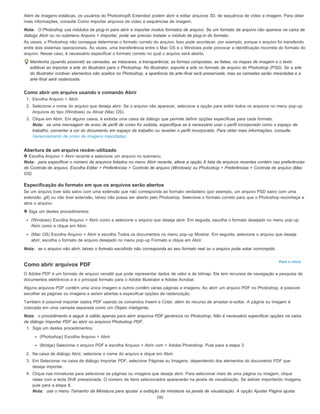 Para o início
Além de imagens estáticas, os usuários do Photoshop® Extended podem abrir e editar arquivos 3D, de sequência de vídeo e imagem. Para obter
mais informações, consulte Como importar arquivos de vídeo e sequências de imagem.
Nota: O Photoshop usa módulos de plug-in para abrir e importar muitos formatos de arquivo. Se um formato de arquivo não aparece na caixa de
diálogo Abrir ou no submenu Arquivo > Importar, pode ser preciso instalar o módulo de plug-in do formato.
Às vezes, o Photoshop não consegue determinar o formato correto do arquivo. Isso pode acontecer, por exemplo, porque o arquivo foi transferido
entre dois sistemas operacionais. Às vezes, uma transferência entre o Mac OS e o Windows pode provocar a identificação incorreta do formato do
arquivo. Nesse caso, é necessário especificar o formato correto no qual o arquivo será aberto.
Mantenha (quando possível) as camadas, as máscaras, a transparência, as formas compostas, as fatias, os mapas de imagem e o texto
editável ao importar a arte do Illustrator para o Photoshop. No Illustrator, exporte a arte no formato de arquivo do Photoshop (PSD). Se a arte
do Illustrator contiver elementos não aceitos no Photoshop, a aparência da arte-final será preservada, mas as camadas serão mescladas e a
arte-final será rasterizada.
Como abrir um arquivo usando o comando Abrir
1. Escolha Arquivo > Abrir.
2. Selecione o nome do arquivo que deseja abrir. Se o arquivo não aparecer, selecione a opção para exibir todos os arquivos no menu pop-up
Arquivos do tipo (Windows) ou Ativar (Mac OS).
3. Clique em Abrir. Em alguns casos, é exibida uma caixa de diálogo que permite definir opções específicas para cada formato.
Nota: se uma mensagem de aviso de perfil de cores for exibida, especifique se é necessário usar o perfil incorporado como o espaço de
trabalho, converter a cor do documento em espaço de trabalho ou reverter o perfil incorporado. Para obter mais informações, consulte
Gerenciamento de cores de imagens importadas.
Abertura de um arquivo recém-utilizado
Escolha Arquivo > Abrir recente e selecione um arquivo no submenu.
Nota: para especificar o número de arquivos listados no menu Abrir recente, altere a opção A lista de arquivos recentes contém nas preferências
de Controle de arquivo. Escolha Editar > Preferências > Controle de arquivo (Windows) ou Photoshop > Preferências > Controle de arquivo (Mac
OS).
Especificação do formato em que os arquivos serão abertos
Se um arquivo tiver sido salvo com uma extensão que não corresponda ao formato verdadeiro (por exemplo, um arquivo PSD salvo com uma
extensão .gif) ou não tiver extensão, talvez não possa ser aberto pelo Photoshop. Selecione o formato correto para que o Photoshop reconheça e
abra o arquivo.
Siga um destes procedimentos:
(Windows) Escolha Arquivo > Abrir como e selecione o arquivo que deseja abrir. Em seguida, escolha o formato desejado no menu pop-up
Abrir como e clique em Abrir.
(Mac OS) Escolha Arquivo > Abrir e escolha Todos os documentos no menu pop-up Mostrar. Em seguida, selecione o arquivo que deseja
abrir, escolha o formato de arquivo desejado no menu pop-up Formato e clique em Abrir.
Nota: se o arquivo não abrir, talvez o formato escolhido não corresponda ao seu formato real ou o arquivo pode estar corrompido.
Como abrir arquivos PDF
O Adobe PDF é um formato de arquivo versátil que pode representar dados de vetor e de bitmap. Ele tem recursos de navegação e pesquisa de
documentos eletrônicos e é o principal formato para o Adobe Illustrator e Adobe Acrobat.
Alguns arquivos PDF contêm uma única imagem e outros contêm várias páginas e imagens. Ao abrir um arquivo PDF no Photoshop, é possível
escolher as páginas ou imagens a serem abertas e especificar opções de rasterização.
Também é possível importar dados PDF usando os comandos Inserir e Colar, além do recurso de arrastar-e-soltar. A página ou imagem é
colocada em uma camada separada como um Objeto inteligente.
Nota: o procedimento a seguir é válido apenas para abrir arquivos PDF genéricos no Photoshop. Não é necessário especificar opções na caixa
de diálogo Importar PDF ao abrir os arquivos Photoshop PDF.
1. Siga um destes procedimentos:
(Photoshop) Escolha Arquivo > Abrir.
(Bridge) Selecione o arquivo PDF e escolha Arquivo > Abrir com > Adobe Photoshop. Pule para a etapa 3.
2. Na caixa de diálogo Abrir, selecione o nome do arquivo e clique em Abrir.
3. Em Selecionar na caixa de diálogo Importar PDF, selecione Páginas ou Imagens, dependendo dos elementos do documento PDF que
deseja importar.
4. Clique nas miniaturas para selecionar as páginas ou imagens que deseja abrir. Para selecionar mais de uma página ou imagem, clique
nelas com a tecla Shift pressionada. O número de itens selecionados aparecerão na janela de visualização. Se estiver importando imagens,
pule para a etapa 8.
Nota: use o menu Tamanho da Miniatura para ajustar a exibição da miniatura na janela de visualização. A opção Ajustar Página ajusta
192
 