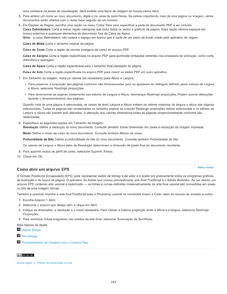 Para o início
uma miniatura na janela de visualização. Será exibida uma barra de rolagem se houver vários itens.
5. Para atribuir um nome ao novo documento, digite-o na caixa de texto Nome. Se estiver importando mais de uma página ou imagem, vários
documentos serão abertos com o nome base seguido de um número.
6. Em Opções de Página, escolha uma opção no menu Cortar Para para especificar a parte do documento PDF a ser incluída:
Caixa Delimitadora Corta a menor região retangular que inclui todos os textos e gráficos da página. Essa opção elimina espaços em
branco externos e quaisquer elementos do documento fora da Caixa de Apara.
Nota: a caixa Delimitadora não cortará o espaço em branco que é parte de um plano de fundo criado pelo aplicativo de origem.
Caixa de Mídia Corta o tamanho original da página.
Caixa de Corte Corta a região de recorte (margens de corte) do arquivo PDF.
Caixa de Sangria Corta a região especificada no arquivo PDF para acomodar limitações inerentes nos processos de produção, como corte,
dobradura e aparagem.
Caixa de Apara Corta a região especificada para o tamanho final planejado da página.
Caixa de Arte Corta a região especificada no arquivo PDF para inserir os dados PDF em outro aplicativo.
7. Em Tamanho da imagem, insira os valores (se necessário) para Altura e Largura:
Para preservar a proporção das páginas conforme são dimensionadas para se ajustarem ao retângulo definido pelos valores de Largura
e Altura, selecione Restringir proporções.
Para dimensionar as páginas exatamente nos valores de Largura e Altura, desmarque Restringir proporções. Podem ocorrer distorções
durante o dimensionamento das páginas.
Quando mais de uma página é selecionada, as caixas de texto Largura e Altura exibem os valores máximos de largura e altura das páginas
selecionadas. Todas as páginas são renderizadas no tamanho original se a opção Restringir proporções estiver selecionada e os valores de
Largura e Altura não tiverem sido alterados. A alteração dos valores dimensiona todas as páginas proporcionalmente conforme são
rasterizadas.
8. Especifique as seguintes opções em Tamanho da Imagem:
Resolução Define a resolução do novo documento. Consulte também Sobre dimensões em pixels e resolução da imagem impressa.
Modo Define o modo de cores do novo documento. Consulte também Modos de cores.
Profundidade de Bits Define a profundidade de bits do novo documento. Consulte também Profundidade de bits.
Os valores de Largura e Altura além de Resolução determinam a dimensão de pixels final do documento resultante.
9. Para suprimir avisos de perfil de cores, selecione Suprimir Avisos.
10. Clique em OK.
Como abrir um arquivo EPS
O formato PostScript Encapsulado (EPS) pode representar dados de bitmap e de vetor e é aceito por praticamente todos os programas gráficos,
de ilustração e de layout de página. O aplicativo da Adobe que produz principalmente arte-final PostScript é o Adobe Illustrator. Ao ser aberto, um
arquivo EPS contendo arte vetorial é rasterizado — as linhas e curvas definidas matematicamente da arte-final vetorial são convertidas em pixels
ou bits de uma imagem bitmap.
Também é possível importar a arte-final PostScript para o Photoshop usando os comandos Inserir e Colar, além do recurso de arrastar-e-soltar.
1. Escolha Arquivo > Abrir.
2. Selecione o arquivo que deseja abrir e clique em Abrir.
3. Indique as dimensões, a resolução e o modo desejados. Para manter a mesma proporção entre a altura e a largura, selecione Restringir
Proporções.
4. Para minimizar linhas irregulares nas arestas da arte-final, selecione Suavização de Serrilhado.
Mais tópicos da Ajuda
Adobe Bridge
Mini Bridge
Processamento de imagens com o Camera Raw
Avisos legais | Política de privacidade on-line
193
 