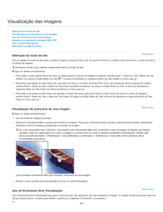 Visualização das imagens
Para o início
Para o início
Para o início
Alteração do modo de tela
Visualização de outra área de uma imagem
Uso da ferramenta Girar Visualização
Desativar os gestos do trackpad (Mac OS)
Usar o painel Navegador
Mais Zoom ou Menos Zoom
Alteração do modo de tela
Use as opções de modo da tela para visualizar imagens ocupando toda a tela. É possível mostrar ou ocultar a barra de menus, a barra de título e
as barras de rolagem.
Pressione a tecla F para alternar rapidamente entre os modos de tela.
Siga um destes procedimentos:
Para exibir o modo padrão (barra de menu na parte superior e barras de rolagem na lateral), escolha Exibir > Modo de Tela > Modo de Tela
Padrão. Ou clique no botão Modo de Tela na barra de Aplicativos e selecione Modo de Tela Padrão no menu pop-up.
Para exibir uma janela em tela cheia com uma barra de menu e um plano de fundo 50% cinza, sem barras de título ou barras de rolagem,
escolha Exibir > Modo de Tela > Modo de Tela Cheia com Barra de Menus. Ou clique no botão Modo de Tela na barra de Aplicativos e
selecione Modo de Tela Cheia com Barra de Menus no menu pop-up.
Para exibir uma janela em tela cheia com apenas um plano de fundo preto (sem barra de título, barra de menus ou barra de rolagem),
escolha Exibir > Modo de Tela > Modo de Tela Cheia. Ou clique no botão Modo de Tela na barra de Aplicativos e selecione Modo de Tela
Cheia no menu pop-up.
Visualização de outra área de uma imagem
Siga um destes procedimentos:
Use as barras de rolagem da janela.
Selecione a ferramenta Mão e arraste para deslocar a imagem. Para usar a ferramenta Mão enquanto outra ferramenta estiver selecionada,
mantenha a barra de espaço pressionada ao arrastar na imagem.
Se o seu computador tiver o OpenGL, você poderá usar a ferramenta Mão para movimentar a tela da imagem na direção que desejar
visualizar. Após um rápido gesto do mouse, a imagem se moverá como se você a estivesse arrastando continuamente. Habilite este
recurso escolhendo Editar > Preferências > Geral (Windows) ou Photoshop > Preferências > Geral (Mac OS) e selecione Ativar
movimentação panorâmica.
Como arrastar a ferramenta Mão para visualizar outra área de uma imagem
Arraste a caixa colorida (área de exibição de proxy) no painel Navegador.
Uso da ferramenta Girar Visualização
Use a ferramenta Girar Visualização para girar a tela de modo não destrutivo; ela não transforma a imagem. A rotação da tela de pintura pode ser
útil por vários motivos, inclusive para facilitar a pintura ou o desenho. (O OpenGL é necessário.)
194
 