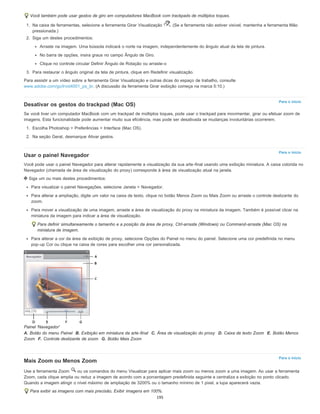 Para o início
Para o início
Para o início
Você também pode usar gestos de giro em computadores MacBook com trackpads de múltiplos toques.
1. Na caixa de ferramentas, selecione a ferramenta Girar Visualização . (Se a ferramenta não estiver visível, mantenha a ferramenta Mão
pressionada.)
2. Siga um destes procedimentos:
Arraste na imagem. Uma bússola indicará o norte na imagem, independentemente do ângulo atual da tela de pintura.
No barra de opções, insira graus no campo Ângulo de Giro.
Clique no controle circular Definir Ângulo de Rotação ou arraste-o
3. Para restaurar o ângulo original da tela de pintura, clique em Redefinir visualização.
Para assistir a um vídeo sobre a ferramenta Girar Visualização e outras dicas do espaço de trabalho, consulte
www.adobe.com/go/lrvid4001_ps_br. (A discussão da ferramenta Girar exibição começa na marca 5:10.)
Desativar os gestos do trackpad (Mac OS)
Se você tiver um computador MacBook com um trackpad de múltiplos toques, pode usar o trackpad para movimentar, girar ou efetuar zoom de
imagens. Esta funcionalidade pode aumentar muito sua eficiência, mas pode ser desativada se mudanças involuntárias ocorrerem.
1. Escolha Photoshop > Preferências > Interface (Mac OS).
2. Na seção Geral, desmarque Ativar gestos.
Usar o painel Navegador
Você pode usar o painel Navegador para alterar rapidamente a visualização da sua arte-final usando uma exibição miniatura. A caixa colorida no
Navegador (chamada de área de visualização do proxy) corresponde à área de visualização atual na janela.
Siga um ou mais destes procedimentos:
Para visualizar o painel Navegações, selecione Janela > Navegador.
Para alterar a ampliação, digite um valor na caixa de texto, clique no botão Menos Zoom ou Mais Zoom ou arraste o controle deslizante do
zoom.
Para mover a visualização de uma imagem, arraste a área de visualização do proxy na miniatura da imagem. Também é possível clicar na
miniatura da imagem para indicar a área de visualização.
Para definir simultaneamente o tamanho e a posição da área de proxy, Ctrl-arraste (Windows) ou Command-arraste (Mac OS) na
miniatura de imagem.
Para alterar a cor da área de exibição de proxy, selecione Opções do Painel no menu do painel. Selecione uma cor predefinida no menu
pop-up Cor ou clique na caixa de cores para escolher uma cor personalizada.
Painel 'Navegador'
A. Botão do menu Painel B. Exibição em miniatura da arte-final C. Área de visualização do proxy D. Caixa de texto Zoom E. Botão Menos
Zoom F. Controle deslizante de zoom G. Botão Mais Zoom
Mais Zoom ou Menos Zoom
Use a ferramenta Zoom ou os comandos do menu Visualizar para aplicar mais zoom ou menos zoom a uma imagem. Ao usar a ferramenta
Zoom, cada clique amplia ou reduz a imagem de acordo com a porcentagem predefinida seguinte e centraliza a exibição no ponto clicado.
Quando a imagem atingir o nível máximo de ampliação de 3200% ou o tamanho mínimo de 1 pixel, a lupa aparecerá vazia.
Para exibir as imagens com mais precisão, Exibir imagens em 100%.
195
 