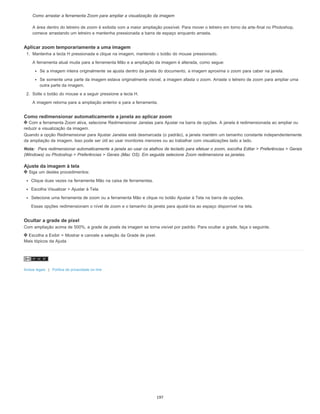 Como arrastar a ferramenta Zoom para ampliar a visualização da imagem
A área dentro do letreiro de zoom é exibida com a maior ampliação possível. Para mover o letreiro em torno da arte-final no Photoshop,
comece arrastando um letreiro e mantenha pressionada a barra de espaço enquanto arrasta.
Aplicar zoom temporariamente a uma imagem
1. Mantenha a tecla H pressionada e clique na imagem, mantendo o botão do mouse pressionado.
A ferramenta atual muda para a ferramenta Mão e a ampliação da imagem é alterada, como segue:
Se a imagem inteira originalmente se ajusta dentro da janela do documento, a imagem aproxima o zoom para caber na janela.
Se somente uma parte da imagem estava originalmente visível, a imagem afasta o zoom. Arraste o letreiro de zoom para ampliar uma
outra parte da imagem.
2. Solte o botão do mouse e a seguir pressione a tecla H.
A imagem retorna para a ampliação anterior e para a ferramenta.
Como redimensionar automaticamente a janela ao aplicar zoom
Com a ferramenta Zoom ativa, selecione Redimensionar Janelas para Ajustar na barra de opções. A janela é redimensionada ao ampliar ou
reduzir a visualização da imagem.
Quando a opção Redimensionar para Ajustar Janelas está desmarcada (o padrão), a janela mantém um tamanho constante independentemente
da ampliação da imagem. Isso pode ser útil ao usar monitores menores ou ao trabalhar com visualizações lado a lado.
Nota: Para redimensionar automaticamente a janela ao usar os atalhos de teclado para efetuar o zoom, escolha Editar > Preferências > Gerais
(Windows) ou Photoshop > Preferências > Gerais (Mac OS). Em seguida selecione Zoom redimensiona as janelas.
Ajuste da imagem à tela
Siga um destes procedimentos:
Clique duas vezes na ferramenta Mão na caixa de ferramentas.
Escolha Visualizar > Ajustar à Tela.
Selecione uma ferramenta de zoom ou a ferramenta Mão e clique no botão Ajustar à Tela na barra de opções.
Essas opções redimensionam o nível de zoom e o tamanho da janela para ajustá-los ao espaço disponível na tela.
Ocultar a grade de pixel
Com ampliação acima de 500%, a grade de pixels da imagem se torna visível por padrão. Para ocultar a grade, faça o seguinte.
Escolha a Exibir > Mostrar e cancele a seleção da Grade de pixel.
Mais tópicos da Ajuda
Avisos legais | Política de privacidade on-line
197
 