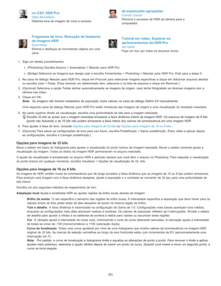 no CS5: HDR Pro
Deke McClelland
Obtenha tons de imagem de vivos a surreais.
de exposições agrupadas
Conrad Chavez
Percorra o processo de HDR da câmera para o
computador.
Fragmento de livro: Remoção de fantasma
de imagens HDR
Scott Kelby
Elimine o desfoque ao movimentar objetos em uma
cena.
Tutorial em vídeo: Explorar os
aprimoramentos do HDR Pro
Jan Kabili
Faça um tour por todos os recursos novos.
1. Siga um destes procedimentos:
(Photoshop) Escolha Arquivo > Automatizar > Mesclar para HDR Pro.
(Bridge) Selecione as imagens que deseja usar e escolha Ferramentas > Photoshop > Mesclar para HDR Pro. Pule para a etapa 5.
2. Na caixa de diálogo Mesclar para HDR Pro, clique em Procurar para selecionar imagens específicas e clique em Adicionar arquivos abertos
ou escolha Usar > Pasta. (Para remover um determinado item, selecione-o na lista de arquivos e clique em Remover.)
3. (Opcional) Selecione a opção Tentar alinhar automaticamente as imagens de origem, caso tenha fotografado as diversas imagens com a
câmera nas mãos.
4. Clique em OK.
Nota: Se imagens não tiverem metadados de exposição, insira valores na caixa de diálogo Definir EV manualmente.
Uma segunda caixa de diálogo Mesclar para HDR Pro exibe miniaturas das imagens de origem e uma visualização do resultado mesclado.
5. No canto superior direito da visualização, escolha uma profundidade de bits para a imagem mesclada.
Escolha 32 bits se quiser que a imagem mesclada armazene a faixa dinâmica inteira da imagem HDR. Os arquivos de imagem de 8 bits
(ponto não flutuante) e de 16 bits não podem armazenar a faixa inteira dos valores de luminescência em uma imagem HDR.
6. Para ajustar a faixa de tons, consulte Opções para imagens de 32 bits ou Opções para imagens de 16 ou 8 bits.
7. (Opcional) Para salvar as configurações de tons para uso futuro, escolha Predefinição > Salvar predefinição. (Para voltar a aplicar depois
as configurações, escolha a Carregar predefinição.)
Opções para imagens de 32 bits
Mova o seletor em baixo do histograma para ajustar a visualização do ponto branco da imagem mesclada. Mover o seletor somente ajusta a
visualização da imagem. Todos os dados da imagem HDR permanecem no arquivo mesclado.
O ajuste da visualização é armazenado no arquivo HDR e aplicado sempre que você abrir o arquivo no Photoshop. Para reajustar a visualização
do ponto branco em qualquer momento, escolha Visualizar > Opções de visualização de 32- bits.
Opções para imagens de 16 ou 8 bits
As imagens de HDR contêm níveis de luminescência que de longe excedem a faixa dinâmica que as imagens de 16 ou 8 bpc podem armazenar.
Para produzir uma imagem com a faixa dinâmica desejada, ajuste a exposição e o contraste ao converter de 32 bpc para uma profundidade de
bits menor.
Escolha um dos seguintes métodos de mapeamento de tom:
Adaptação local Ajusta a tonalidade HDR ao ajustar regiões de brilho locais através da imagem.
Brilho da aresta O raio especifica o tamanho das regiões de brilho locais. A intensidade especifica a separação que deve haver para os
valores tonais de dois pixels antes de eles deixarem de existir na mesma região de brilho.
Tom e detalhe A faixa dinâmica é maximizada na configuração de Gama de 1.0. Configurações mais baixas acentuam tons médios,
enquanto as configurações mais altas acentuam realces e sombras. Os valores de exposição refletem as f-interrupções. Arraste o seletor
de detalhe para ajustar a nitidez e os seletores de sombra e realce para clarear ou escurecer estas regiões.
Cor A vibração ajusta a intensidade de cores sutis, minimizando o corte de cores altamente saturadas. A saturação ajusta a intensidade
de todas as cores de -100 (monocromático) a +100 (saturação dupla).
Curva de tonalização Exibe uma curva ajustável por cima de uma histograma que mostra valores de luminescência na imagem HDR
original de 32 bits. As marcas de seleção vermelhas ao longo do eixo horizontal estão com incrementos de EV (aproximadamente uma
interrupção em F).
Nota: Por padrão, a curva de tonalização e histograma limita e equaliza as alterações de ponto a ponto. Para remover o limite e aplicar
ajustes mais extremos, selecione a opção Vértice depois de inserir um ponto na curva. Quando você insere e move um segundo ponto, a
curva se torna angular.
201
 