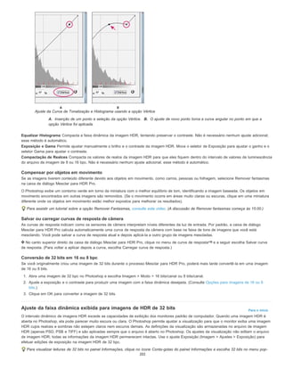 Para o início
Ajuste da Curva de Tonalização e Histograma usando a opção Vértice
A. Inserção de um ponto e seleção da opção Vértice. B. O ajuste de novo ponto torna a curva angular no ponto em que a
opção Vértice foi aplicada.
Equalizar Histograma Compacta a faixa dinâmica da imagem HDR, tentando preservar o contraste. Não é necessário nenhum ajuste adicional;
esse método é automático.
Exposição e Gama Permite ajustar manualmente o brilho e o contraste da imagem HDR. Mova o seletor de Exposição para ajustar o ganho e o
seletor Gama para ajustar o contraste.
Compactação de Realces Compacta os valores de realce da imagem HDR para que eles fiquem dentro do intervalo de valores de luminescência
do arquivo de imagem de 8 ou 16 bpc. Não é necessário nenhum ajuste adicional; esse método é automático.
Compensar por objetos em movimento
Se as imagens tiverem conteúdo diferente devido aos objetos em movimento, como carros, pessoas ou folhagem, selecione Remover fantasmas
na caixa de diálogo Mesclar para HDR Pro.
O Photoshop exibe um contorno verde em torno da miniatura com o melhor equilíbrio de tom, identificando a imagem baseada. Os objetos em
movimento encontrados em outras imagens são removidos. (Se o movimento ocorre em áreas muito claras ou escuras, clique em uma miniatura
diferente onde os objetos em movimento estão melhor expostos para melhorar os resultados).
Para assistir um tutorial sobre a opção Remover Fantasmas, consulte este vídeo. (A discussão de Remover fantasmas começa às 15:00.)
Salvar ou carregar curvas de resposta de câmera
As curvas de resposta indicam como os sensores de câmera interpretam níveis diferentes da luz de entrada. Por padrão, a caixa de diálogo
Mesclar para HDR Pro calcula automaticamente uma curva de resposta da câmera com base na faixa de tons de imagens que você está
mesclando. Você pode salvar a curva de resposta atual e depois aplicá-la a outro grupo de imagens mescladas.
No canto superior direito da caixa de diálogo Mesclar para HDR Pro, clique no menu de curva de resposta e a seguir escolha Salvar curva
de resposta. (Para voltar a aplicar depois a curva, escolha Carregar curva de resposta.)
Conversão de 32 bits em 16 ou 8 bpc
Se você originalmente criou uma imagem de 32 bits durante o processo Mesclar para HDR Pro, poderá mais tarde convertê-la em uma imagem
de 16 ou 8 bits.
1. Abra uma imagem de 32 bpc no Photoshop e escolha Imagem > Modo > 16 bits/canal ou 8 bits/canal.
2. Ajuste a exposição e o contraste para produzir uma imagem com a faixa dinâmica desejada. (Consulte Opções para imagens de 16 ou 8
bits.)
3. Clique em OK para converter a imagem de 32 bits.
Ajuste da faixa dinâmica exibida para imagens de HDR de 32 bits
O intervalo dinâmico de imagens HDR excede as capacidades de exibição dos monitores padrão de computador. Quando uma imagem HDR é
aberta no Photoshop, ela pode parecer muito escura ou clara. O Photoshop permite ajustar a visualização para que o monitor exiba uma imagem
HDR cujos realces e sombras não estejam claros nem escuros demais. As definições da visualização são armazenadas no arquivo de imagem
HDR (apenas PSD, PSB e TIFF) e são aplicadas sempre que o arquivo é aberto no Photoshop. Os ajustes da visualização não editam o arquivo
de imagem HDR; todas as informações da imagem HDR permanecem intactas. Use o ajuste Exposição (Imagem > Ajustes > Exposição) para
efetuar edições de exposição na imagem HDR de 32 bpc.
Para visualizar leituras de 32 bits no painel Informações, clique no ícone Conta-gotas do painel Informações e escolha 32 bits no menu pop-
202
 
